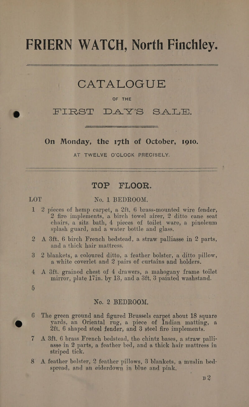 FR [ERN WATCH, North Finchley. CATALOGUE OF THE ee Eee 1D A Nae, eae ae, On Monday, the 17th of October, Igto. AT TWELVE O’CLOCK PRECISELY. LOT 1 TOP FLOOR. No, 1 BEDROOM. 2 pieces of hemp carpet, a 2ft, 6 brass-mounted wire fender, 2 fire implements, a birch towel airer, 2 ditto cane seat chairs, a sitz bath, 4 pieces of toilet ware, a pinoleum splash guard, and a water bottle and glass. A 38ft. 6 birch French bedstead, a straw palliasse in 2 parts, and a thick hair mattress. 2 blankets, a coloured ditto, a feather bolster, a ditto pillow, a white coverlet and 2 pairs of curtains and holders. A 3ft. grained chest of 4 drawers, a mahogany frame toilet mirror, plate 17in. by 13, and a 3ft, 3 painted washstand. No. 2 BEDROOM, The green ground and figured Brussels carpet about 18 square yards, an Oriental rug, a piece of Indian matting, a eft. 6 shaped steel fender, and 3 steel fire implements. A. 8ft. 6 brass French bedstead, the chintz bases, a straw palli- asse in 2 parts, a feather bed, and a thick hair mattress in striped tick, A feather bolster, 2 feather pillows, 3 blankets, a muslin bed- spread, and an eiderdown in blue and pink, BR