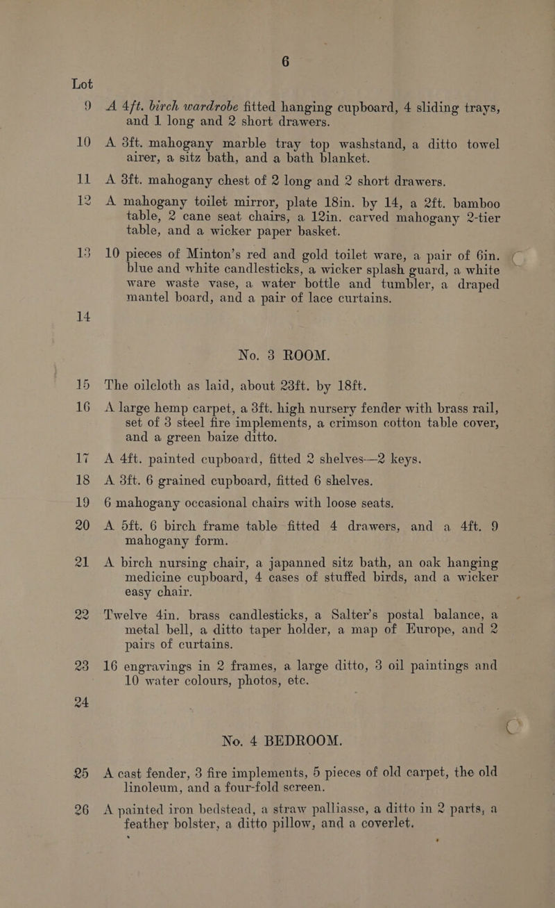 9 10 ies 14 23 a4 A 4ft. birch wardrobe fitted hanging cupboard, 4 sliding trays, and 1 long and 2 short drawers. A 3ft. mahogany marble tray top washstand, a ditto towel alrer, a sitz bath, and a bath blanket. A 3ft. mahogany chest of 2 long and 2 short drawers. A mahogany toilet mirror, plate 18in. by 14, a 2ft. bamboo table, 2 cane seat chairs, a 12in. carved mahogany 2-tier table, and a wicker paper basket. | 10 pieces of Minton’s red and gold toilet ware, a pair of 6in. blue and white candlesticks, a wicker splash guard, a white ware waste vase, a water bottle and tumbler, a draped mantel board, and a pair of lace curtains. No. 3 ROOM. The oilcloth as laid, about 23ft. by 18ft. A large hemp carpet, a 3ft. high nursery fender with brass rail, set of 3 steel fire implements, a crimson cotton table cover, and a green baize ditto. A 4ft. painted cupboard, fitted 2 shelves—2 keys. A. 8ft. 6 grained cupboard, fitted 6 shelves. 6 mahogany occasional chairs with loose seats. A Odft. 6 birch frame table fitted 4 drawers, and a 4ft. 9 mahogany form. A birch nursing chair, a japanned sitz bath, an oak hanging medicine cupboard, 4 cases of stuffed birds, and a wicker easy chair. Twelve 4in. brass candlesticks, a Salter’s postal balance, a metal bell, a ditto taper holder, a map of Hurope, and 2 pairs of curtains. 16 engravings in 2 frames, a large ditto, 3 oil paintings and 10 water colours, photos, etc. No. 4 BEDROOM. A cast fender, 3 fire implements, 5 pieces of old carpet, the old linoleum, and a four-fold screen. A painted iron bedstead, a straw palliasse, a ditto in 2 parts, a feather bolster, a ditto pillow, and a coverlet.
