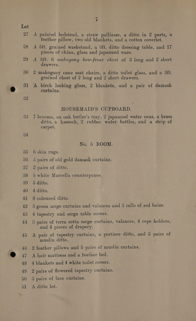 ~? A painted bedstead, a straw palliasse, a ditto in 2 parts, a feather pillow, two old blankets, and a cotton coverlet. A oft. grained washstand, a 3ft. ditto dressing table, and 17 pieces of china, glass and japanned ware. A 3ft. 6 mahogany bow-front chest of 3 long and 2 short drawers. * mahogany cane seat chairs, a ditto toilet glass, and a 3tft. grained chest of 2 long and 2 short drawers. | A birch looking glass, 2 blankets, and a pair of damask curtains. HOUSEMAID’S CUPBOARD. 7 brooms, an oak butler’s tray, 2 japanned water cans, a brass ditto, a hassock, 2 rubber water bottles, and a strip of carpet. No. 5 ROOM. 6 skin rugs. 3 pairs of old gold damask curtains. 2 pairs of ditto. 5 white Marcella counterpanes. 5 ditto. 4 ditto. 8 coloured ditto. . 3 green serge curtains and valances and 3 rolls of red baize. 4 tapestry and serge table covers. 3 pairs of terra cotta serge curtains, valances, 4 rope holders, and 4 pieces of drapery. A pair of tapestry curtains, a portiere ditto, and J pairs of muslin ditto. 2 feather pillows and 5 pairs of muslin curtains, A hair mattress and a feather bed. 4 blankets and 4 white toilet covers. 2 pairs of flowered tapestry curtains. 3 pairs of lace curtains. A ditto lot.