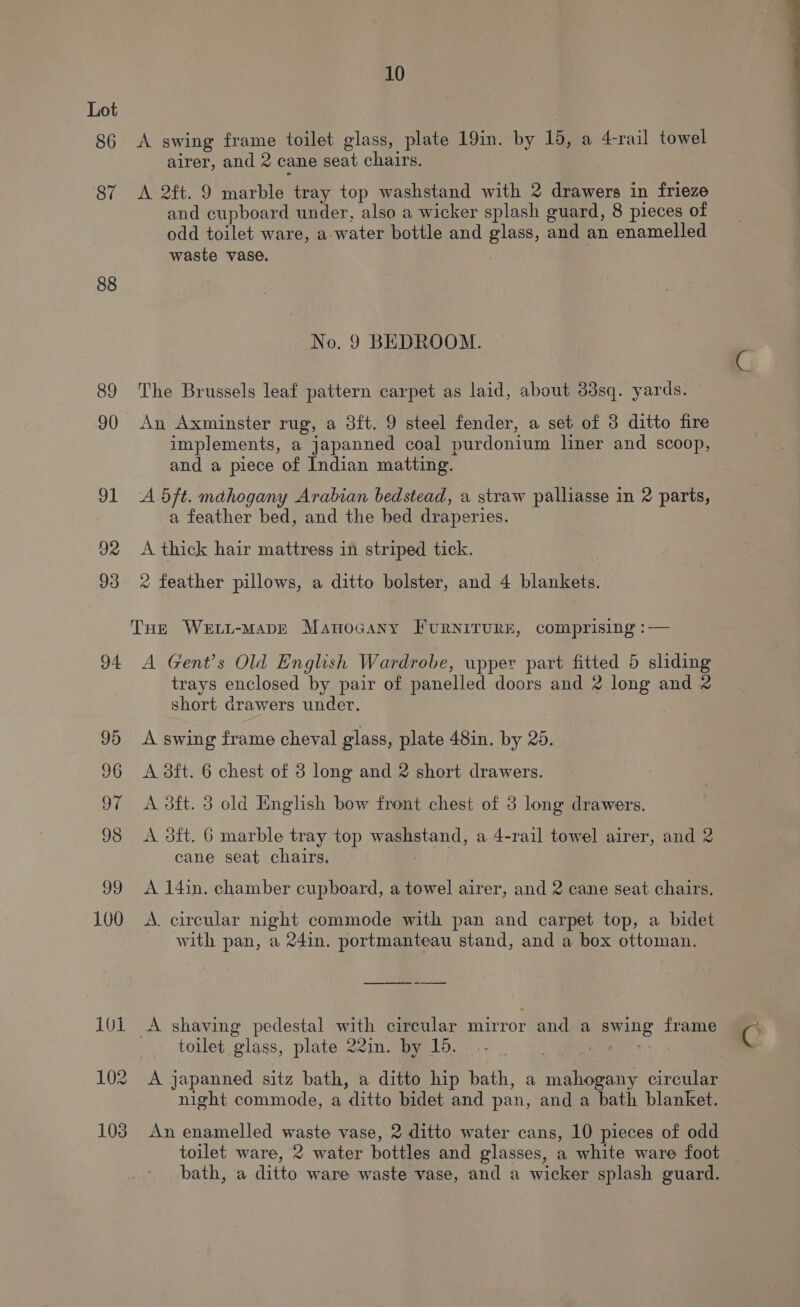 86 87 88 89 90 91 92 93 94 10 A swing frame toilet glass, plate 19in. by 15, a 4-rail towel airer, and 2 cane seat chairs. A 2ft. 9 marble tray top washstand with 2 drawers in frieze and cupboard under, also a wicker splash guard, 8 pieces of odd toilet ware, a-water bottle and glass, and an enamelled waste vase. No. 9 BEDROOM. The Brussels leaf pattern carpet as laid, about 33sq. yards. An Axminster rug, a 3ft. 9 steel fender, a set of 3 ditto fire implements, a japanned coal purdonium liner and scoop, and a piece of Indian matting. A 5ft. mahogany Arabian bedstead, a straw palliasse in 2 parts, a feather bed, and the bed draperies. A thick hair mattress in striped tick. ® feather pillows, a ditto bolster, and 4 blankets. A Gent's Old English Wardrobe, upper part fitted 5 sliding trays enclosed by pair of panelled doors and 2 long and & short drawers under. A swing frame cheval glass, plate 48in. by 25. A dft. 6 chest of 3 long and 2 short drawers. A dft. 3 old English bow front chest of 3 long drawers. A 3ft. 6 marble tray top washstand, a 4-rail towel airer, and 2 cane seat chairs, | A 14in. chamber cupboard, a towel airer, and 2 cane seat chairs, A. circular night commode with pan and carpet top, a bidet with pan, a 24in. portmanteau stand, and a box ottoman. — = toilet glass, plate 22in. by 16. -- A japanned sitz bath, a ditto hip bath, a mahogany circular night commode, a ditto bidet and pan, and a bath blanket. An enamelled waste vase, 2 ditto water cans, 10 pieces of odd toilet ware, 2 water bottles and glasses, a white ware foot bath, a ditto ware waste vase, and a wicker splash guard.