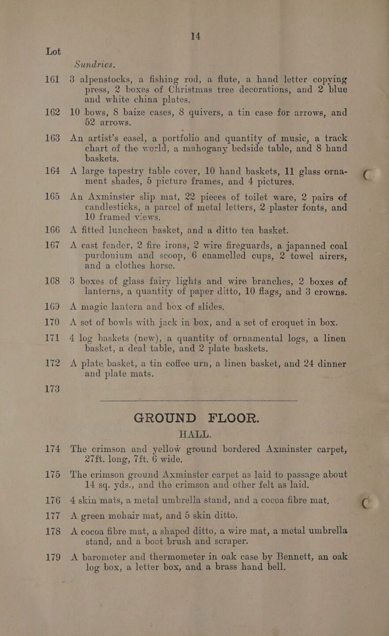 161 162 163 164 165 174 175 176 177 178 179 14 Sundries. 3 alpenstocks, a fishing rod, a flute, a hand letter copying press, 2 boxes of Christmas tree decorations, and 2 blue and white china plates. 10 bows, &amp; baize cases, 8 quivers, a tin case for arrows, and O2 arrows. An artist’s easel, a portfolio and quantity of music, a track chart of the world, a mahogany bedside table, and 8 hand baskets. A large tapestry table cover, 10 hand baskets, 11 glass orna- ment shades, 5 picture frames, and 4 pictures. An Axminster slip mat, 22 pieces of toilet ware, 2 pairs of candlesticks, a parcel of metal letters, 2 plaster fonts, and 10 framed views. A fitted luncheon basket, and a ditto tea basket. A cast fender, 2 fire irons, 2 wire fireguards, a japanned coal purdonium and scoop, 6 enamelled cups, 2 towel airers, and a clothes horse. 3 boxes of glass fairy lights and wire branches, 2 boxes of lanterns, a quantity of paper ditto, 10 flags, and 3 crowns. A magic lantern and box of slides. A set of bowls with jack in box, and a set of croquet in box. 4 log baskets (new), a quantity of ornamental logs, a linen basket, a deal table, and 2 plate baskets. A plate basket, a tin coffee urn, a linen basket, and 24 dinner and plate mats. GROUND FLOOR. HALL. The crimson and yellow ground bordered Axminster carpet, Rift. long, 7ft. 6 wide. The crimson ground Axminster carpet as laid to passage about 14 sq. yds., and the crimson and other felt as laid. 4 skin mats, a metal umbrella stand, and a cocoa fibre mat, A green mohair mat, and 5 skin ditto. A cocoa fibre mat, a shaped ditto, a wire mat, a metal umbrella stand, and a boot brush and scraper. A barometer and thermometer in oak case by Bennett, an oak log box, a letter box, and a brass hand bell.