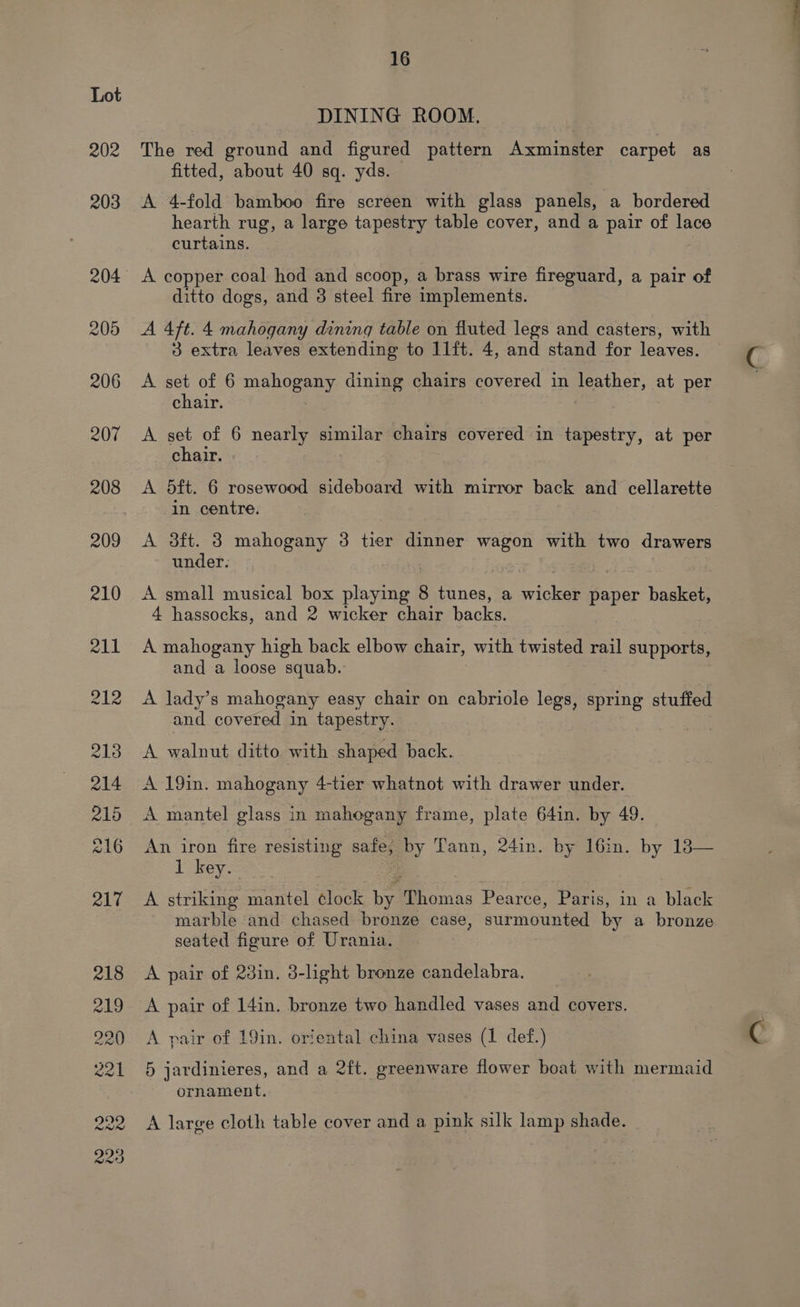 202 16 DINING ROOM. The red ground and figured pattern Axminster carpet as fitted, about 40 sq. yds. A 4-fold bamboo fire screen with glass panels, a bordered hearth rug, a large tapestry table cover, and a pair of lace curtains. A copper coal hod and scoop, a brass wire fireguard, a pair of ditto dogs, and 3 steel fire implements. A 4ft. 4 mahogany dining table on fluted legs and casters, with 3 extra leaves extending to 11ft. 4, and stand for leaves. A set of 6 eee dining chairs covered in leather, at per chair. | A set of 6 nearly similar chairs covered in tapestry, at per chair. | A 5ft. 6 rosewood sideboard with mirror back and cellarette in centre. A 3ft. 3 mahogany 3 tier dinner wagon with two drawers under. A small musical box playing 8 tunes, a side paper basket, 4 hassocks, and 2 wicker chair backs. A mahogany high back elbow chair, with twisted rail supports, and a loose squab. A lady’s mahogany easy chair on cabriole legs, spring stuffed and covered in tapestry. A walnut ditto with shaped back. A 19in. mahogany 4-tier whatnot with drawer under. A mantel glass in mahogany frame, plate 641in. by 49. An iron fire resisting safe; by Tann, 24in. by l6in. by 13— 1 key. A striking mantel clock fe | Pearce, Paris, in a black marble and chased bronze case, surmounted by a bronze seated figure of Urania. A pair of 23in. 3-light bronze candelabra. A pair of 14in. bronze two handled vases and covers. A pair of 19in. oriental china vases (1 def.) 5 jardinieres, and a 2ft. greenware flower boat with mermaid ornament. A large cloth table cover and a pink silk lamp shade.