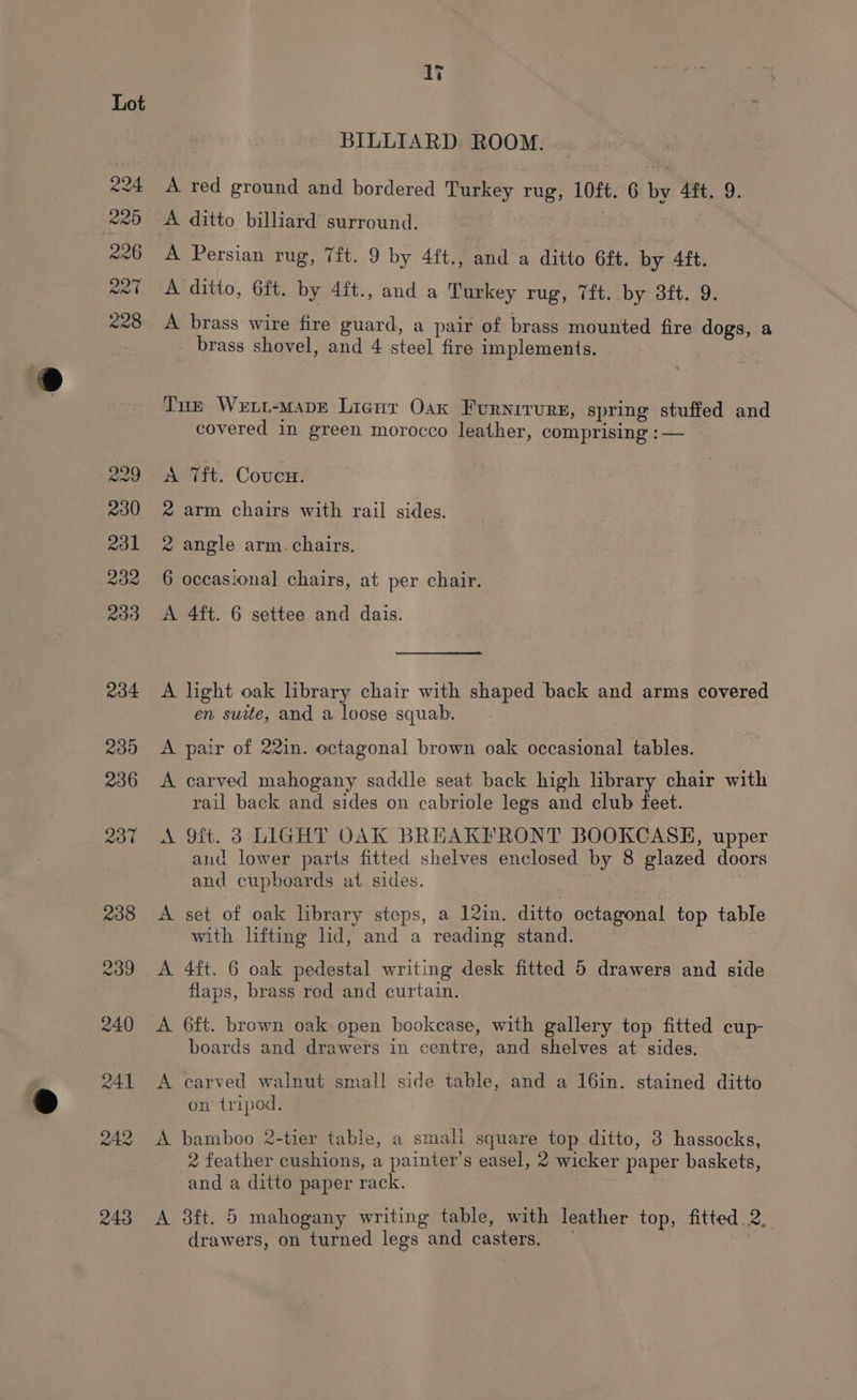 224 7243) 226 Poa 228 li BILLIARD ROOM. A red ground and bordered Turkey rug, 10ft. 6 by 4ft. 9. A ditto billiard surround. 7 A Persian rug, 7ft. 9 by 4ft., and a ditto 6£t. by 4ft. A ditto, 6ft. by 4ft., and a Turkey rug, 7ft. by 3ft. 9. A brass wire fire guard, a pair of brass mounted fire dogs, a brass shovel, and 4 steel fire implements. Tue Wewt-mape Licnr Oax Fornirurs, spring stuffed and covered in green morocco leather, comprising : — A Tft. Coucu. 2 arm chairs with rail sides. 2 angle arm. chairs. 6 occasional chairs, at per chair. A 4ft. 6 settee and dais. A light oak library chair with shaped back and arms covered en suite, and a loose squab. A pair of 22in. octagonal brown oak occasional tables. rail back and sides on cabriole legs and club feet. A 9ft. 3 LIGHT OAK BREAKFRONT BOOKCASE, upper and lower parts fitted shelves enclosed by 8 glazed doors and cupboards at sides. A set of oak library steps, a 12in. ditto octagonal top table with lifting lid, and a reading stand. A 4ft. 6 oak pedestal writing desk fitted 5 drawers and side flaps, brass red and curtain. A 6ft. brown oak open bookcase, with gallery top fitted cup- boards and drawers in centre, and shelves at sides, A carved walnut small side table, and a 16in. stained ditto on tripod. A bamboo 2-tier table, a smali square top ditto, 3 hassocks, 2 feather cushions, a painter’s easel, 2 wicker paper baskets, and a ditto paper rack. | A 8ft. 5 mahogany writing table, with leather top, fitted 2. drawers, on turned legs and casters, — |