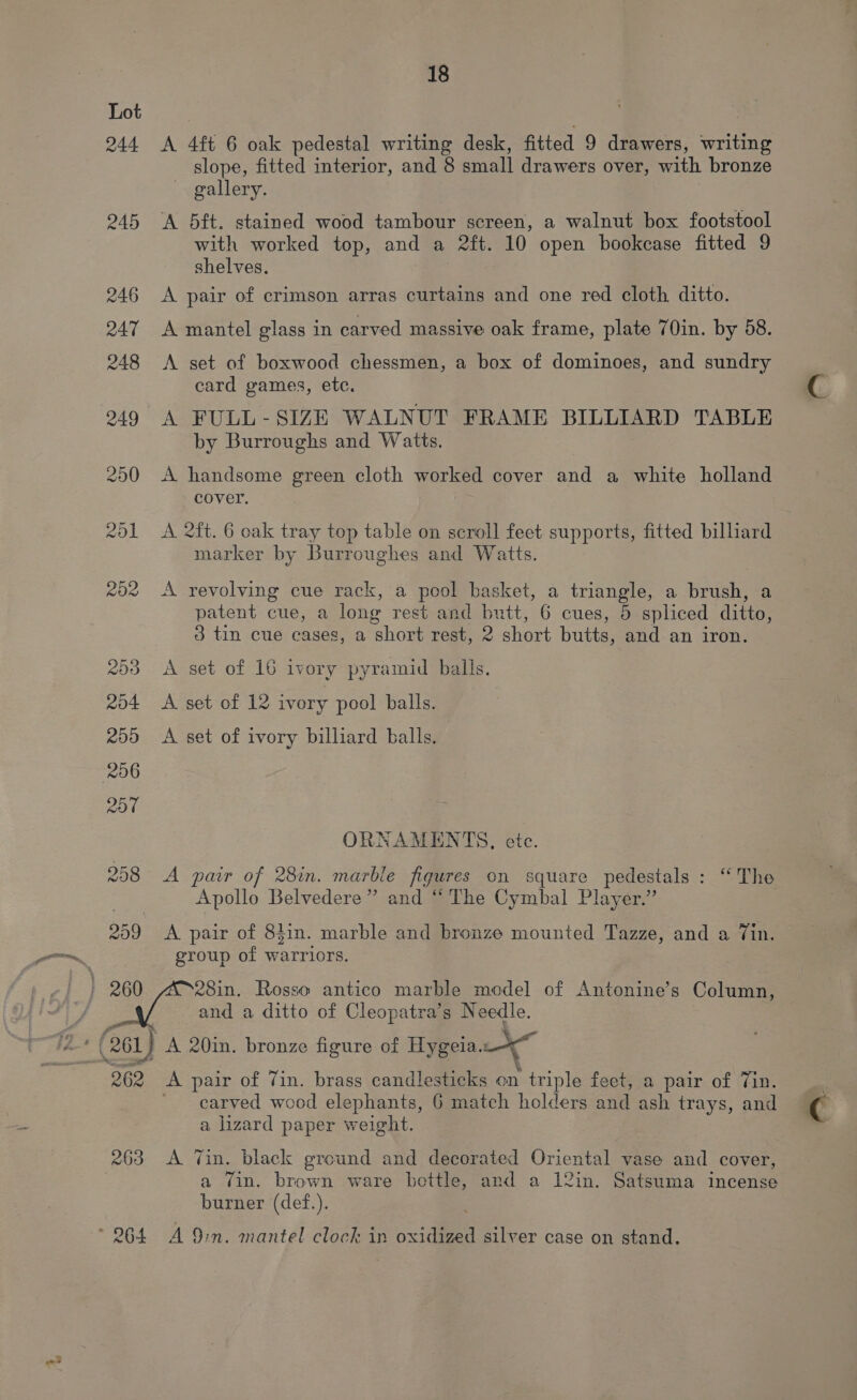 Lot 244 A 4ft 6 oak pedestal writing desk, fitted 9 drawers, writing slope, fitted interior, and 8 small drawers over, with bronze ~ gallery. 245 ‘A 5ft. stained wood tambour screen, a walnut box footstool with worked top, and a 2ft. 10 open bookcase fitted 9 shelves. 246 A pair of crimson arras curtains and one red cloth ditto. 247 A mantel glass in carved massive oak frame, plate 70in. by 58. 248 <A set of boxwood chessmen, a box of dominoes, and sundry card games, etc. 249 A FULL-SIZE WALNUT FRAME BILLIARD TABLE by Burroughs and Watts. 250 <A handsome green cloth worked cover and a white holland cover. 201 A 2ft. 6 oak tray top table on scroll feet supports, fitted billiard marker by Burroughes and Watts. 202 A revolving cue rack, a pool basket, a triangle, a brush, a patent cue, a long rest and butt, 6 cues, 5 spliced ditto, 3 tin cue cases, a short rest, 2 Short butts, and an iron. 203 <A set of 16 ivory pyramid balls. 204 A set of 12 ivory pool balls. 200 A set of ivory billiard balls. ORNAMENTS, ete. 258 A pair of 28in. marble figures on square pedestals: “The Apollo Belvedere ” a “The Cymbal Player.” 259 <A pair of 84in. marble and bronze mounted Tazze, and a Tin. group of warriors. } 260 AD28in. Rosso antico marble model of Antonine’s Column, and a ditto of Cleopatra’s Needle. : 261) A 20in. bronze figure of Hygeia. a 262 A pair of Vin. brass candlesticks on triple feet, a pair of Tin. carved wocd elephants, 6 match holders and ash trays, and a lizard paper weight. 263 <A Vin. black ground and decorated Oriental vase and cover, a vin. brown ware bettle, and a 12in. Satsuma incense burner (def.). ~ 264 A 9in. mantel clock in oxidized silver case on stand.