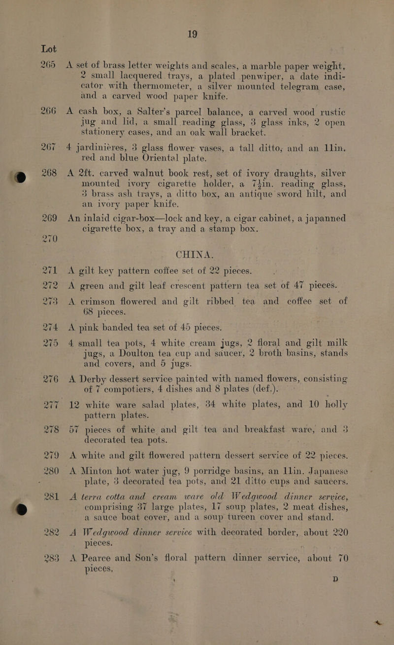 @ e Lot 265 19 A set of brass letter weights and scales, a marble paper weight, * small lacquered trays, a plated penwiper, a date indi- cator with thermometer, a silver mounted telegram case, and a carved wood paper knife. A cash box, a Salter’s parcel balance, a carved wood rustic jug and lid, a small reading glass, 3 glass inks, 2 open stationery cases, and an oak wall bracket. 4 jardinieres, 3 glass flower: vases, a tall ditto; and an llin. red and blue Oriental plate. A 2ft. carved walnut book rest, set of ivory draughts, silver mounted ivory cigarette holder, a 74in. reading glass, 3 brass ash trays, a ditto box, an antique sword hilt, and an ivory paper knife. An inlaid cigar-box—lock and key, a cigar cabinet, a japanned cigarette box, a tray and a stamp box. CHINA. A gilt key pattern coffee set of 22 pieces. A green and gilt leaf crescent pattern tea set of 47 pieces. A crimson flowered and gilt ribbed tea and coffee set of 68 pieces. A pink banded tea set of 45 pieces. 4 small tea pots, 4 white cream jugs, 2 floral and gilt milk jugs, a Doulton tea cup and saucer, 2 broth basins, stands ’ and covers, and 5 jugs. A Derby dessert service painted with named flowers, consisting of 7 compotiers, 4 dishes and 8 plates (def.). 12 white ware salad plates, 34 white plates, and 10 holly pattern plates. 57 pieces of white and gilt tea and breakfast ware, and 3 decorated tea pots. A white and gilt flowered pattern dessert service of 22 pieces. plate, 3 decorated tea pots, and 21 ditto cups and saucers. A terra cotta and cream ware old Wedgwood dinner. service, comprising 37 large plates, 17 soup plates, 2 meat dishes, a sauce boat cover, and a soup tureen cover and stand. A Wedgwood dinner service with decorated border, about 220 pieces. A. Pearce and Son’s floral pattern dinner service, about 70 pieces, ; D
