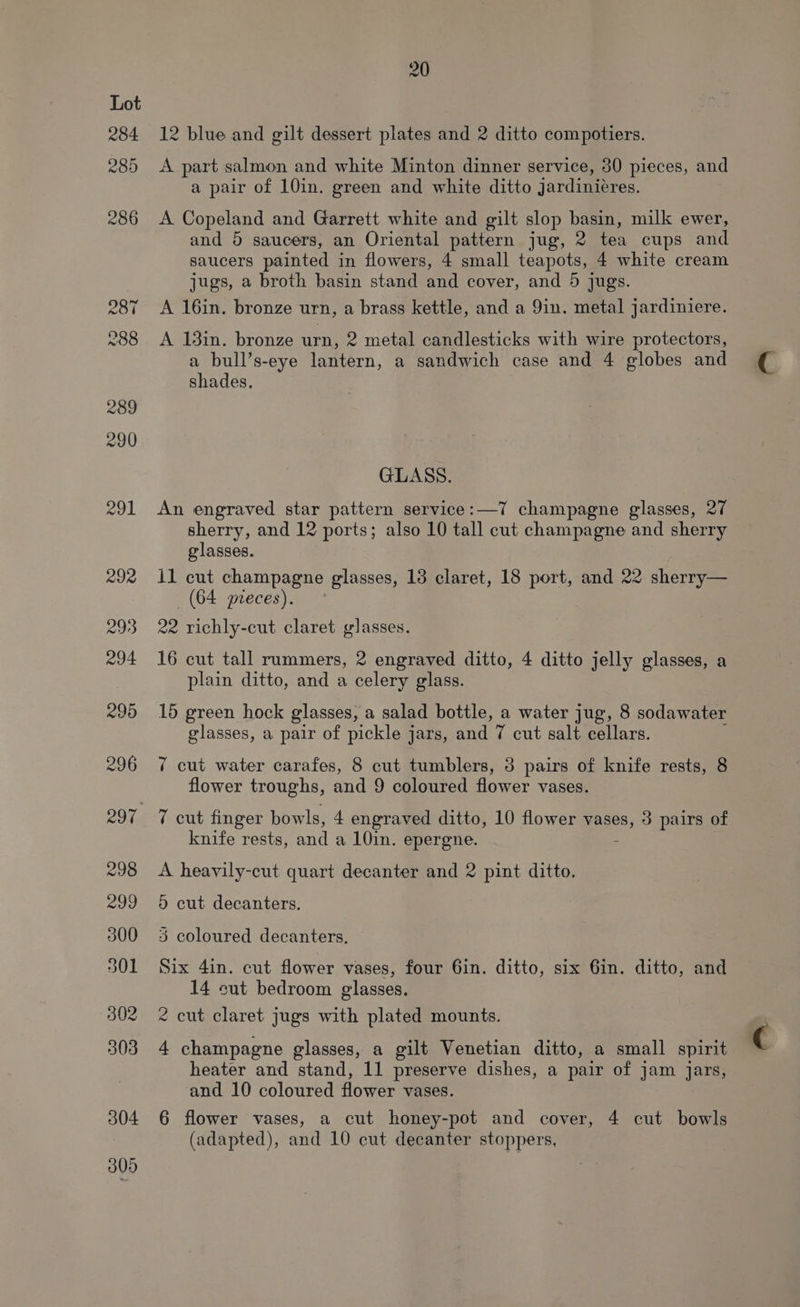 284 285 20 12 blue and gilt dessert plates and 2 ditto compotiers. A part salmon and white Minton dinner service, 80 pieces, and a pair of 10in. green and white ditto jardiniéres. A Copeland and Garrett white and gilt slop basin, milk ewer, and 5 saucers, an Oriental pattern jug, 2 Me cups and saucers painted in flowers, 4 small teapots, 4 white cream jugs, a broth basin stand and cover, and 5 jugs. A 16in. bronze urn, a brass kettle, and a 9in. metal jardiniere. A 13in. bronze urn, 2 metal candlesticks with wire protectors, a bull’s-eye lantern, a sandwich case and 4 globes and shades. GLASS. An engraved star pattern service: —7 champagne glasses, 27 sherry, and 12 ports; also 10 tall cut champagne and sherry glasses. il cut champagne glasses, 13 claret, 18 port, and 22 sherry— (64 preces). 99 richly-cut claret glasses. 16 cut tall rummers, 2 engraved ditto, 4 ditto jelly glasses, a plain ditto, and a celery glass. 15 green hock glasses, a salad bottle, a water jug, 8 sodawater glasses, a pair of pickle jars, and 7 cut salt cellars. ¢ cut water carafes, 8 cut tumblers, 3 pairs of knife rests, 8 flower troughs, and 9 coloured flower vases. 7 cut finger bowls, 4 engraved ditto, 10 flower mane, 3 pairs of knife rests, and a 10in, epergne. A heavily-cut quart decanter and 2 pint ditto. 5 cut decanters. 3 coloured decanters. Six 4in. cut flower vases, four 6in. ditto, six Gin. ditto, and 14 sut bedroom glasses. 2 cut claret jugs with plated mounts. 4 champagne glasses, a gilt Venetian ditto, a small spirit heater and stand, 11 preserve dishes, a pair of jam jars, and 10 coloured flower vases. 6 flower vases, a cut honey-pot and cover, 4 cut bowls (adapted), and 10 cut decanter stoppers,