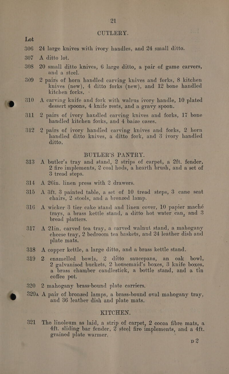 j14 J15 316 317 318 319 820 320A 321 ml CUTLERY. 24 large knives with ivory handles, and 24 small ditto. A ditto lot. 20 small ditto knives, 6 large ditto, a pair of game carvers, and a steel. 2 pairs of horn handled carving knives and forks, 8 kitchen knives (new), 4 ditto forks (new), and 12 bone handled kitchen forks, A carving knife and fork with walrus ivory handle, 10 plated dessert spoons, 4 knife rests, and a gravy spoon. 2 pairs of ivory handled carving knives and forks, lv bone handled kitchen forks, and 4 Pine cases. 2 pairs of ivory handied carving knives and forks, 2 horn handled ditto knives, a ditto fork, and 3 ivory handled ditto. BUTLER’S PANTRY. A butler’s tray and stand, 2 strips of carpet, a 2ft. fender, 2 fire implements, 2 coal hods, a hearth brush, and a set of 3 tread steps. A 26in. linen press with 2 drawers. A 3ft. 3 painted table, a set of 10 tread steps, 3 cane seat chairs, 2 stools, and a bronzed lamp. A wicker 8 tier cake stand and linen cover, 10 papier maché trays, a brass kettle stand, a ditto hot water can, and 3 bread platters. A 2lin. carved fe tray, a carved walnut stand, a mahogany cheese tray, 2 bedroom tea baskets, and 24 leather dish and plate mats, © A copper kettle, a large ditto, and a brass kettle stand. 2 enamelled bowls, 2 ditto saucepans, an oak bowl, 2 galvanised buckets, 2 housemaid’s boxes, 3 knife Dives a brass chamber candlestick, a bottle stand, and a tin coffee pot. 2 mahogany brass-bound plate carriers. A pair of bronzed lamps, a brass-bound oval mahogany tray, and 36 leather dish and plate mats. ‘KITCHEN. The linoleum as laid, a strip of carpet, 2 cocoa fibre mats, a 4ft. sliding bar fender, 2 steel fire implements, and a 4ft. grained plate warmer, rh : D2