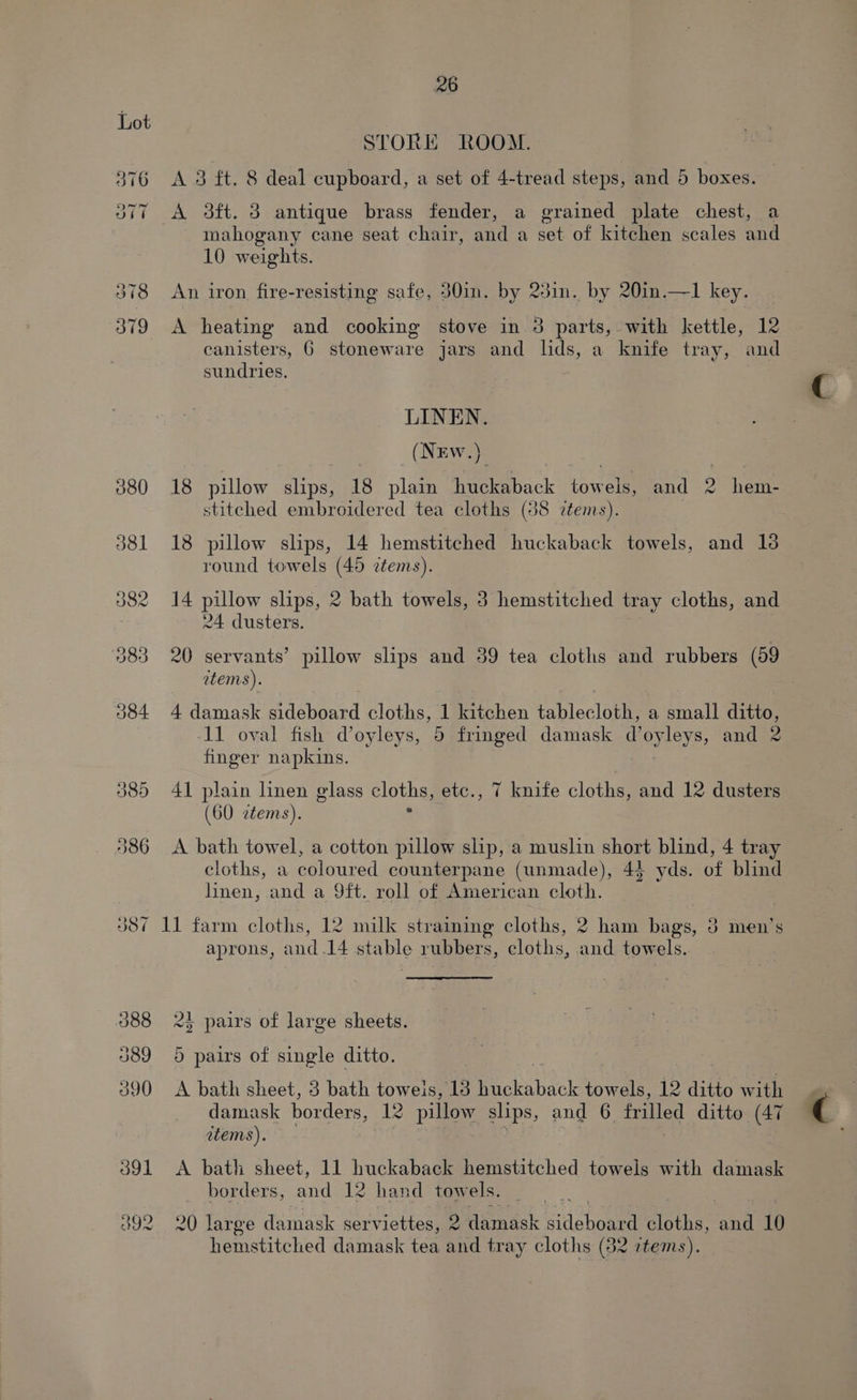 080 J8l 26 STORE ROOM. A 3 ft. 8 deal cupboard, a set of 4-tread steps, and 5 boxes. A 3ft. 3 antique brass fender, a grained plate chest, a mahogany cane seat chair, and a set of kitchen scales and 10 weights. An iron fire-resisting safe, 30in. by 23in. by 20in.—1 key. A heating and cooking stove in 3 parts, with kettle, 12 canisters, 6 stoneware jars and lds, a knife tray, and sundries. LINEN. (NEw.) 18 pillow slips, 18 plain pack ‘omelet and 2 hem- stitched embroidered tea cloths (38 tems). 18 pillow slips, 14 hemstitched huckaback towels, and 18 round towels (45 ztems). 14 pillow slips, 2 bath towels, 3 hemstitched tray cloths, and 24 dusters. 20 servants’ pillow slips and 39 tea cloths and rubbers (59 atems). 4 damask sideboard cloths, 1 ten tablecloth, a small ditto, 11 oval fish @oyleys, 5 fringed damask d’ oyleys, and 2 finger napkins. 41 plain linen glass cloths, etc., 7 knife cloths, and 12 dusters (GO ztems). . A bath towel, a cotton pillow slip, a muslin short blind, 4 tray cloths, a coloured counterpane (unmade), 44 yds. of blind linen, and a 9ft. roll of American cloth. 11 farm cloths, 12 milk straining cloths, 2 ham bags, 3 men’s aprons, and.14 stable rubbers, cloths, and towels. 2} pairs of large sheets. 5 pairs of single ditto. A bath sheet, 3 bath toweis, 13 Pickabsck Me ty 12 ditto with damask borders, 12 pillow slips, and 6 frilled ditto (47 items). | | Jedi | A bath sheet, 11 huckaback hemstitched towels with damask borders, and 12 hand towels. 20 large damask gerviettes, 2 damask sdchoeme cloths, eae 10 hemstitched damask tea and tray cloths (82 items).
