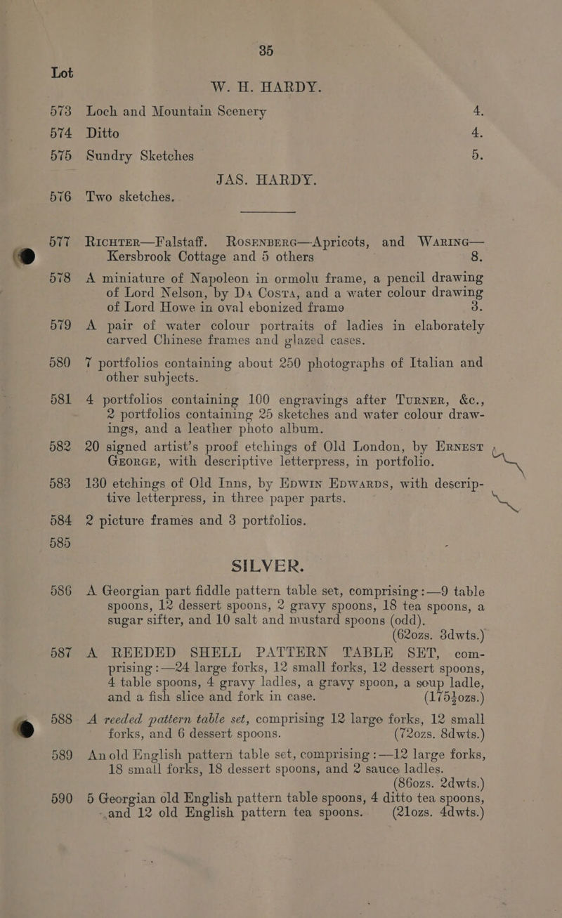 587 590 85 W. H. HARDY. Loch and Mountain Scenery 4, Ditto : Sundry Sketches 5. JAS. HARDY. Two sketches. RicutER—Falstaff. Rosrnsrerc—Apricots, and WaRrinc— Kersbrook Cottage and 4 others : &amp;. A miniature of Napoleon in ormolu frame, a pencil drawing of Lord Nelson, by Da Cosvra, and a water colour drawing of Lord Howe in oval ebonized frame 3. A pair of water colour portraits of ladies in elaborately carved Chinese frames and glazed cases. 7 portfolios containing about 250 photographs of Italian and other subjects. ) 4 portfolios containing 100 engravings after Turner, &amp;c., 2 portfolios containing 25 sketches and water colour draw- ings, and a leather photo album. 20 signed artist’s proof etchings of Old London, by Ernest GEORGE, with descriptive letterpress, in portfolio. 130 etchings of Old Inns, by Epwin Epwarps, with descrip- tive letterpress, in three paper parts. 2 picture frames and 3 portfolios. SILVER. A Georgian part fiddle pattern table set, comprising :—9 table spoons, 12 dessert spoons, 2 gravy spoons, 18 tea spoons, a sugar sifter, and 10 salt and mustard spoons (odd). A REEDED SHELL PATTERN TABLE SET, com- prising :—24 large forks, 12 small forks, 12 dessert spoons, 4 table spoons, 4 gravy ladles, a gravy spoon, a soup ladle, and a fish slice and fork in case. (17540zs.) forks, and 6 dessert spoons. (720zs. 8dwts.) Anold English pattern table set, comprising :—12 large forks, 18 small forks, 18 dessert spoons, and 2 sauce ladles. (860zs. 2dwts.) 5 Georgian old English pattern table spoons, 4 ditto tea spoons, -and 12 old English pattern tea spoons. (2lozs. 4dwts.)