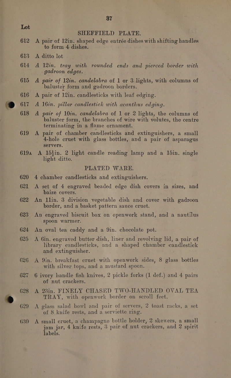 ©@ 627 630 37 SHEFFIELD PLATE. A pair of 12in. shaped edge entrée dishes with See handles to form 4 dishes. A ditto lot A l2in. tray with rounded ends and pierced border with gadroon edges. A pair of 12in. candelabra of 1 or 3. lights, with columns of baluster form and gadroon borders. A pair of 12in. candlesticks with leaf edging. A 16%n. millar candlestick with acanthus edging. A par of 10in. candelabra of 1 or 2 lights, the columns of baluster form, the branches of wire with volutes, the centre terminating in a flame ornament. A pair of chamber candlesticks and extinguishers, a small 4-hole cruet with glass bottles, and a pair of asparagus servers. A ldtin. 2 lhght candle reading lamp and a 1din. single light ditto. PLATED WARE. 4 chamber candlesticks and extinguisliers. A set of 4 engraved beaded edge dish covers in sizes, and baize covers. An llin. 3 division vegetable dish and cover with gadroon border, and a basket pattern sauce cruet. An engraved biscuit box on openwork stand, and a nautilus spoon warmer. An oval tea caddy and a Qin. chocolate pot. A 6in. engraved butter dish, liner and revolving lid, a pair of library candlesticks, and a shaped chamber ‘candlestick and extinguisher. A Qin. breakfast cruet with openwork sides, 8 glass bottles with silver tops, and a mustard spoon. 6 ivory handle fish knives, 2 pickle forks (1 def.) and 4 pairs of nut crackers. A 23in. FINELY CHASED TWO-HANDLED OVAL TEA TRAY, with openwork border on scroll feet. A glass salad bowl and pair of servers, 2 toast racks, a set ek &amp; knife rests, and a serviette ring. A small cruet, a champagne bottle holder, 2 skewers, a small jam jar, 4 knife rests, 3 pair of nut peices. and 2 spirit labels.