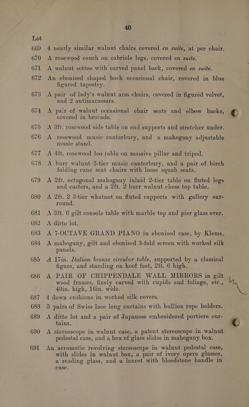 669 670 671 672 40 A rosewood couch on cabriole legs, covered en suite. A walnut settee with carved panel back, covered en suite. An ebonised shaped back occasional chair, covered in blue figured tapestry. A pair of lady’s walnut arm chairs, covered in figured velvet, and 2 antimacassars. A pair of walnut occasional chair seats and elbow backs, covered in brocade. A 8ft. rosewood side table on end supports and stretcher under. music stand. A 4ft. rosewood loo table on massive pillar and tripod. A burr walnut 3-tier music canterbury, and a pair of birch folding cane seat chairs with loose squab seats. and casters, and a 2ft. 2 burr walnut chess top table. A 2ft. 2 3-tier whatnot on fluted supports with gallery sur- round. A 3dft. 6 gilt console table with marble top and pier glass over. A ditto lot. | A 7-OCTAVE GRAND PIANO in ebonised case, by Klems. A mahogany, gilt and ebonised 3-fold screen with worked silk panels. A 17in. Italian bronze circular table, supported by a classical figure, and standing on hoof feet, 2ft. 6 high. A PAIR OF CHIPPENDALE WALL MIRRORS in gilt wood frames, finely carved with cupids and foliage, etc., 40in. high, 16in. wide. 7 4 down cushions in worked silk covers. 3 pairs of Swiss lace long curtains with bullion rope holders. A ditto lot and a pair of Japanese embroidered portiere cur- tains. A stereoscope in walnut case, a patent stereoscope in walnut pedestal case, and a box of glass slides in mahogany box. An acromatic revolving stereoscope in walnut. pedestal case, with slides in walnut box, a pair of ivory opera glasses, a reading glass, and a lancet with bloodstone handle in case. | ©