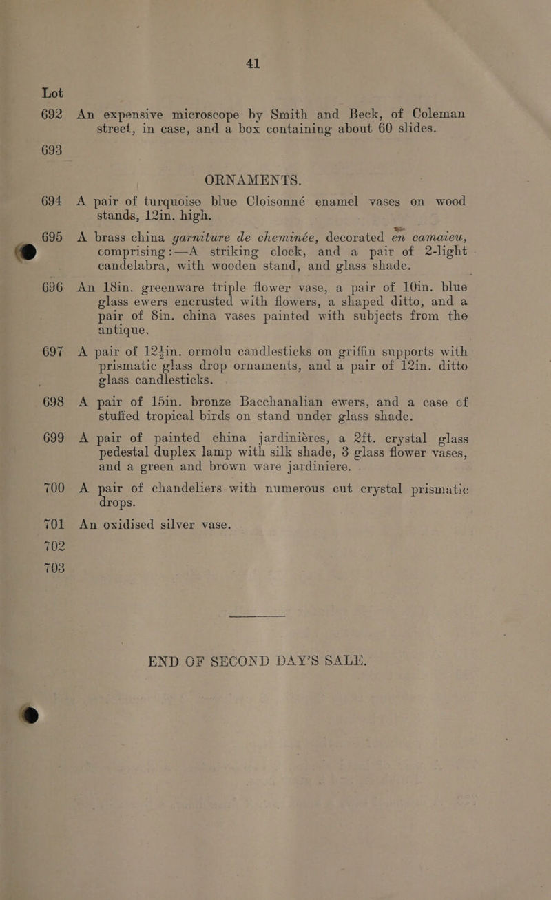 Lot 692 An expensive microscope by Smith and Beck, of Coleman street, in case, and a box containing about 60 slides. 693 ORNAMENTS. 694 <A pair of turquoise blue Cloisonné enamel vases on wood stands, 12in. high. 695 <A brass china garmture de cheminée, decorated en camaveu, comprising:—A_ striking clock, and a pair of 2-light - candelabra, with wooden stand, and glass shade. 696 An 18in. greenware triple flower vase, a pair of 10in. blue glass ewers encrusted with flowers, a shaped ditto, and a pair of 8in. china vases painted with subjects from the antique. 697 <A pair of 124in. ormolu candlesticks on griffin supports with prismatic glass drop ornaments, and a pair of 12in. ditto glass candlesticks. 698 <A pair of 15in. bronze Bacchanalian ewers, and a case cf stuited tropical birds on stand under glass shade. 699 <A pair of painted china jardiniéres, a 2ft. crystal glass pedestal duplex lamp with silk shade, 3 glass flower vases, and a green and brown ware jardiniere. 700 A pair of chandeliers with numerous cut crystal prismatic drops. 701 An oxidised silver vase. 702 ~ (03 END OF SECOND DAY’S SALE,
