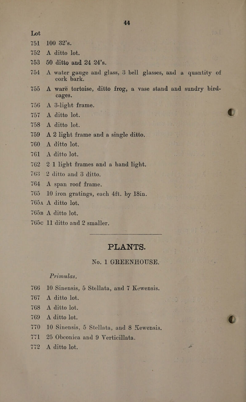 (op) ant f=} eS PAN RON See | <I =f =< 44 100 32’s. A ditto lot. 50 ditto and 24 24’s. A water gauge and glass, 3 bell glasses, and a quantity of cork bark. A waré tortoise, ditto frog, a vase stand and sundry bird- cages. } A 3-light frame. A. ditto lot. A ditto lot. A 2 light frame and a single ditto. A ditto lot. A ditto lot. 2 1 light frames and a hand light. 2 ditto and 3 ditto. A span roof frame. 10 iron gratings, each 4ft. by 18in. A ditto lot. A ditto lot. 11 ditto and 2 smaller. PLANTS. No. 1 GREENHOUSE. Primulas. 10 Sinensis, 5 Stellata, and 7 Kewensis. A ditto lot. A ditto lot. A ditto lot. 10 Sinensis, 5 Stellata, and 8 Newensis. 25 Obconica and 9 Verticillata.