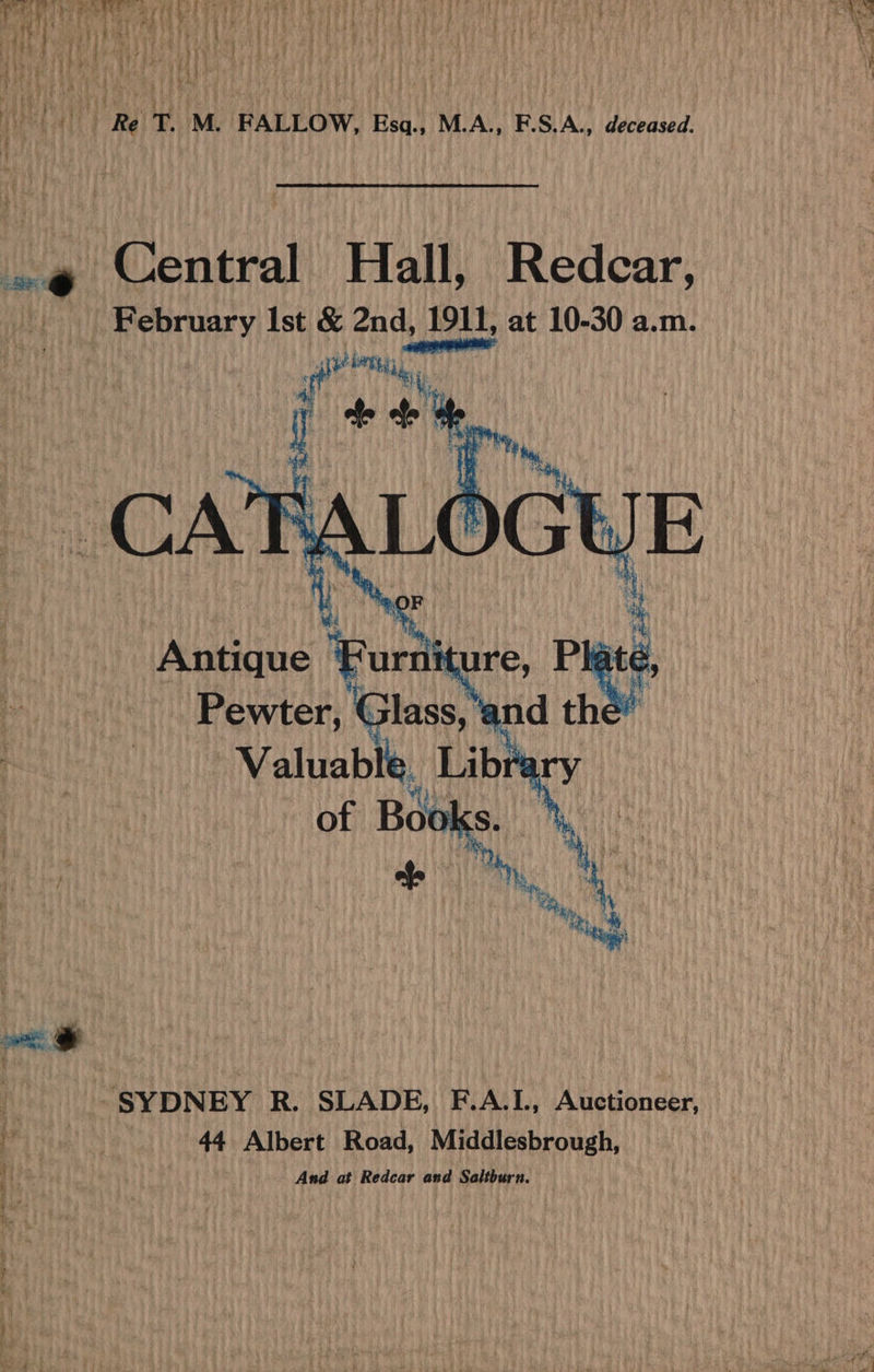 Wet 1) Fg! Th My (RALILOW, Esq.. MiA., F.S\A.. deceased. .@ Central Hall, Redcar, February Ist &amp; 2nd, 1911, at 10-30 a.m. 4 Antique Lisi Plate &amp; “SYDNEY R. SLADE, F.A.L, Auctioneer, cable 44 Albert Road, Middlesbrough, | And at Redcar and Saltburn.