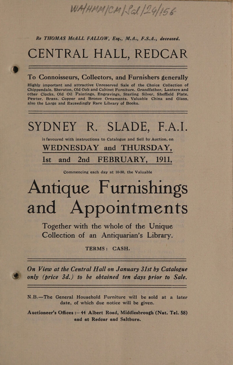 Re THOMAS McALL FALLOW, Esq., M.A., F.S.A., deceased. CENTRAL HALL, REDCAR To Connoisseurs, Collectors, and Furnishers generally Highly important and attractive Unreserved Sale of the Choice Collection of Chippendale, Sheraton, Old Oak and Cabinet Furniture, Grandfather, Lantern and other Clocks, Old Oil Paintings, Engravings, Sterling Silver, Sheffield Plate, Pewter, Brass, Copper and Bronze Ornaments, Valuable China and Glass, also the Large and Exceedingly Rare Library of Books. Sh DISH n ines, eRogeimwy SAO! Daas merce is favoured with instructions to Catalogue and Sell by Auction, on WEDNESDAY and THURSDAY, Ist and 2nd FEBRUARY, 1911, Commencing each day at 10-30, the Valuable Antique Furnishings and Appointments Together with the whole of the Unique Collection of an Antiquarian’s Library. TERMS: CASH. _ On View at the Central Hall on January 31st by Catalogue @ only (price 3d.) to be obtained ten days prior to Sale. N.B.—The General Household Furniture will be sold at a later date, of which due notice will be given. Auctioneer’s Offices :— 44 Albert Road, Middlesbrough (Nat. Tel. 58)