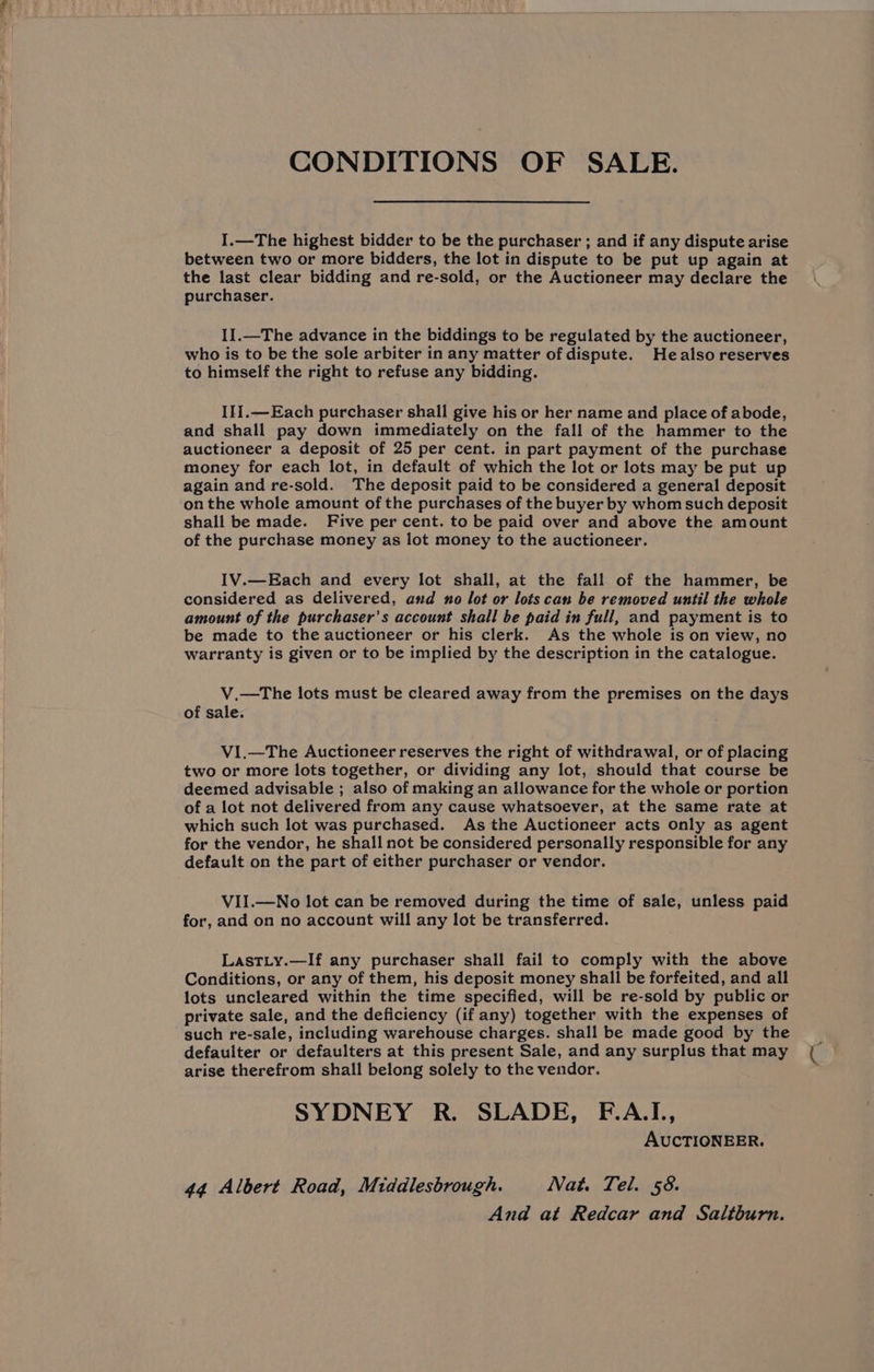 CONDITIONS OF SALE. I.—The highest bidder to be the purchaser ; and if any dispute arise between two or more bidders, the lot in dispute to be put up again at the last clear bidding and re-sold, or the Auctioneer may declare the purchaser. I1.—The advance in the biddings to be regulated by the auctioneer, who is to be the sole arbiter in any matter of dispute. Healso reserves to himself the right to refuse any bidding. I}i.—Each purchaser shall give his or her name and place of abode, and shall pay down immediately on the fall of the hammer to the auctioneer a deposit of 25 per cent. in part payment of the purchase money for each lot, in default of which the lot or lots may be put up again and re-sold. The deposit paid to be considered a general deposit on the whole amount of the purchases of the buyer by whom such deposit shall be made. Five per cent. to be paid over and above the amount of the purchase money as lot money to the auctioneer. IV.—Each and every lot shall, at the fall of the hammer, be considered as delivered, and no lot or lots can be removed until the whole amount of the purchaser’s account shall be paid in full, and payment is to be made to the auctioneer or his clerk. As the whole is on view, no warranty is given or to be implied by the description in the catalogue. V.—The lots must be cleared away from the premises on the days of sale. VI.—The Auctioneer reserves the right of withdrawal, or of placing two or more lots together, or dividing any lot, should that course be deemed advisable ; also of making an allowance for the whole or portion of a lot not delivered from any cause whatsoever, at the same rate at which such lot was purchased. As the Auctioneer acts only as agent for the vendor, he shall not be considered personally responsible for any default on the part of either purchaser or vendor. VII.—No lot can be removed during the time of sale, unless paid for, and on no account will any lot be transferred. LastLy.—If any purchaser shall fail to comply with the above Conditions, or any of them, his deposit money shall be forfeited, and all lots uncleared within the time specified, will be re-sold by public or private sale, and the deficiency (if any) together with the expenses of such re-sale, including warehouse charges. shall be made good by the defaulter or defaulters at this present Sale, and any surplus that may arise therefrom shall belong solely to the vendor. SYDNEY R. SLADE, F.A.I., AUCTIONEER. 44 Albert Road, Middlesbrough. Nat. Tel. 58.