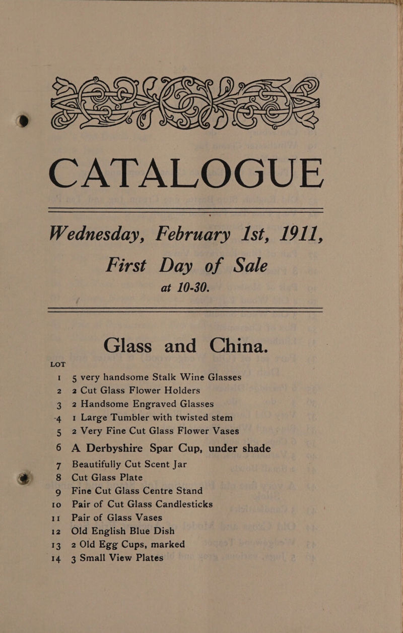 CATALOGUE Wednesday, February Ist, 1911, First Day of Sale at 10-30. Glass and China. 5 very handsome Stalk Wine Glasses 2 Cut Glass Flower Holders 2 Handsome Engraved Glasses i (e) a 1 Large Tumbler with twisted stem 2 Very Fine Cut Glass Flower Vases A Derbyshire Spar Cup, under shade Beautifully Cut Scent Jar Cut Glass Plate Fine Cut Glass Centre Stand to. Pair of Cut Glass Candlesticks 11 Pair of Glass Vases 12 Old English Blue Dish 13. 2 Old Egg Cups, marked 14 3 Small View Plates on HAomkh wD = Ke)