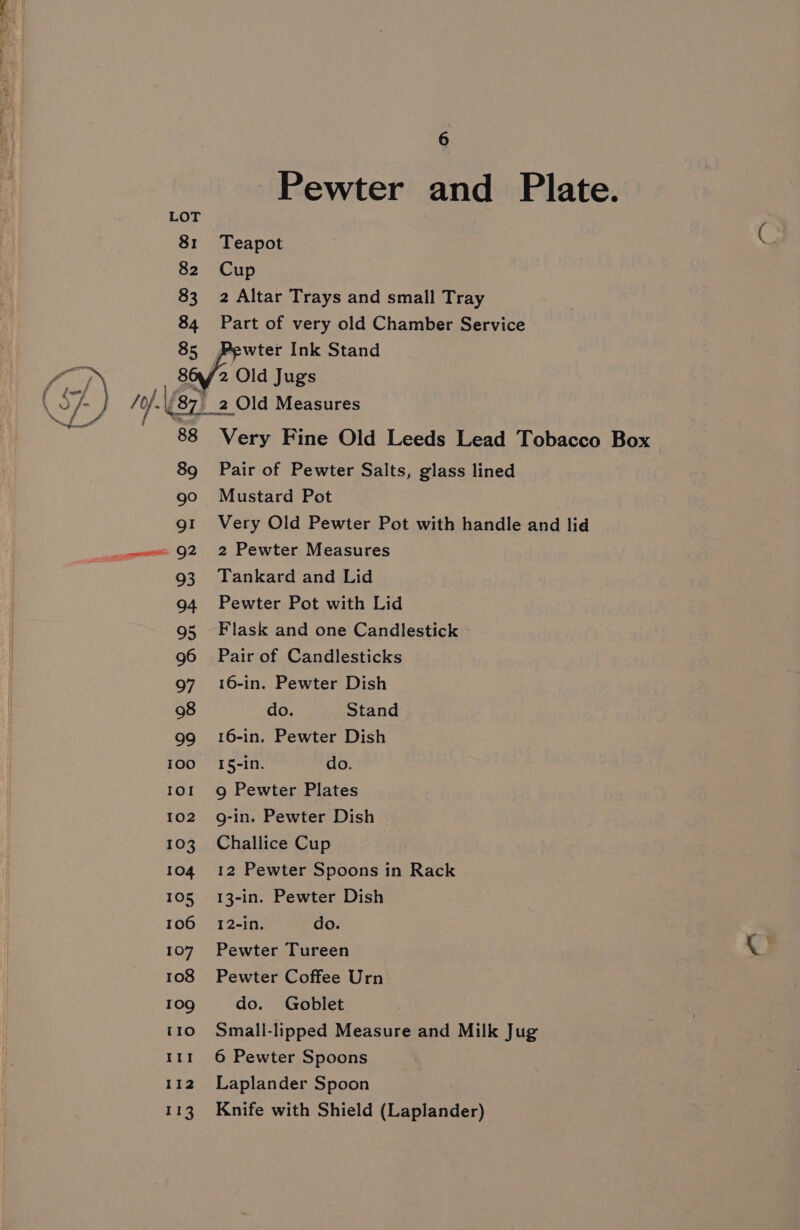 Pewter and Plate. LOT 81 Teapot 82 Cup 83 2 Altar Trays and small Tray 84 Part of very old Chamber Service 85 Pewter Ink Stand /) | 86/2 Old Jugs ! Ac 497) _2 Old Measures 88 Very Fine Old Leeds Lead Tobacco Box 89 Pair of Pewter Salts, glass lined 90 Mustard Pot g1 Very Old Pewter Pot with handle and lid mmc Q2 2 Pewter Measures 93 Tankard and Lid 94 Pewter Pot with Lid 95 Flask and one Candlestick 96 Pair of Candlesticks 97 16-in. Pewter Dish 98 do. Stand 99 16-in. Pewter Dish 100 I5-in. do. 1or 9 Pewter Plates 102 g-in. Pewter Dish 103. Challice Cup 104 12 Pewter Spoons in Rack 105 13-in. Pewter Dish 106 12-in. do. 107 Pewter Tureen 108 Pewter Coffee Urn 109 do. Goblet 110 Small-lipped Measure and Milk Jug 11r 6 Pewter Spoons 112. Laplander Spoon 113 Knife with Shield (Laplander)