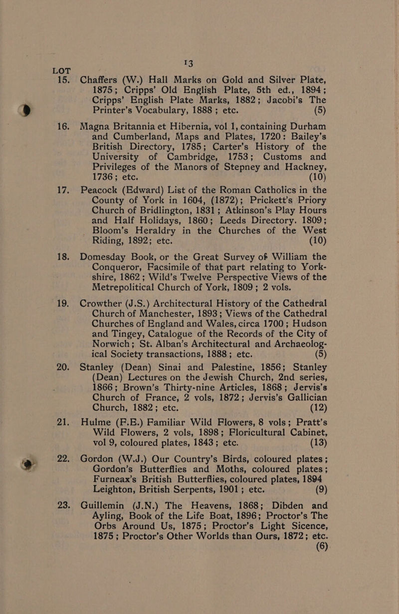 15. 16. 17, 18. 19. 20. 21. 22. 23. tS Chaffers (W.) Hall Marks on Gold and Silver Plate, 1875; Cripps’ Old English Plate, 5th ed., 1894; Cripps’ English Plate Marks, 1882; Jacobi’s The Printer’s Vocabulary, 1888 ; etc. (5) Magna Britannia et Hibernia, vol 1, containing Durham and Cumberland, Maps and Plates, 1720: Bailey’s British Directory, 1785; Carter’s History of the University of Cambridge, 1753; Customs and Privileges of the Manors of Stepney and Hackney, 1736 ; etc. (10) Peacock (Edward) List of the Roman Catholics in the County of York in 1604, (1872); Prickett’s Priory Church of Bridlington, 1831; Atkinson’s Play Hours and Half Holidays, 1860; Leeds Directory. 1809; _ Bloom’s Heraldry in the Churches of the West Riding, 1892; etc. (10) Domesday Book, or the Great Survey of William the Conqueror, Facsimile of that part relating to York- shire, 1862; Wild’s Twelve Perspective Views of the Metrepolitical Church of York, 1809; 2 vols. Crowther (J.S.) Architectural History of the Cathedral Church of Manchester, 1893; Views of the Cathedral Churches of England and Wales, circa 1700; Hudson and Tingey, Catalogue of the Records of the City of Norwich; St. Alban’s Architectural and Archaeolog- ical Society transactions, 1888; etc. (5) Stanley (Dean) Sinai and Palestine, 1856; Stanley (Dean) Lectures on the Jewish Church, 2nd series, 1866; Brown’s Thirty-nine Articles, 1868; Jervis’s Church of France, 2 vols, 1872; Jervis’s Gallician Church, 1882; etc. (12) Hulme (F.E.) Familiar Wild Flowers, 8 vols; Pratt’s Wild Flowers, 2 vols, 1898; FPloricultural Cabinet, vol 9, coloured plates, 1843; etc. (13) Gordon (W.J.) Our Country’s Birds, coloured plates ; Gordon’s Butterflies and Moths, coloured plates; Furneax’s British Butterflies, coloured plates, 1894 Leighton, British Serpents, 1901; etc. (9) Guillemin (J.N.) The Heavens, 1868; Dibden and Ayling, Book of the Life Boat, 1896; Proctor’s The Orbs Around Us, 1875; Proctor’s Light Sicence, 1875; Proctor’s Other Worlds than Ours, 1872; etc. (6)