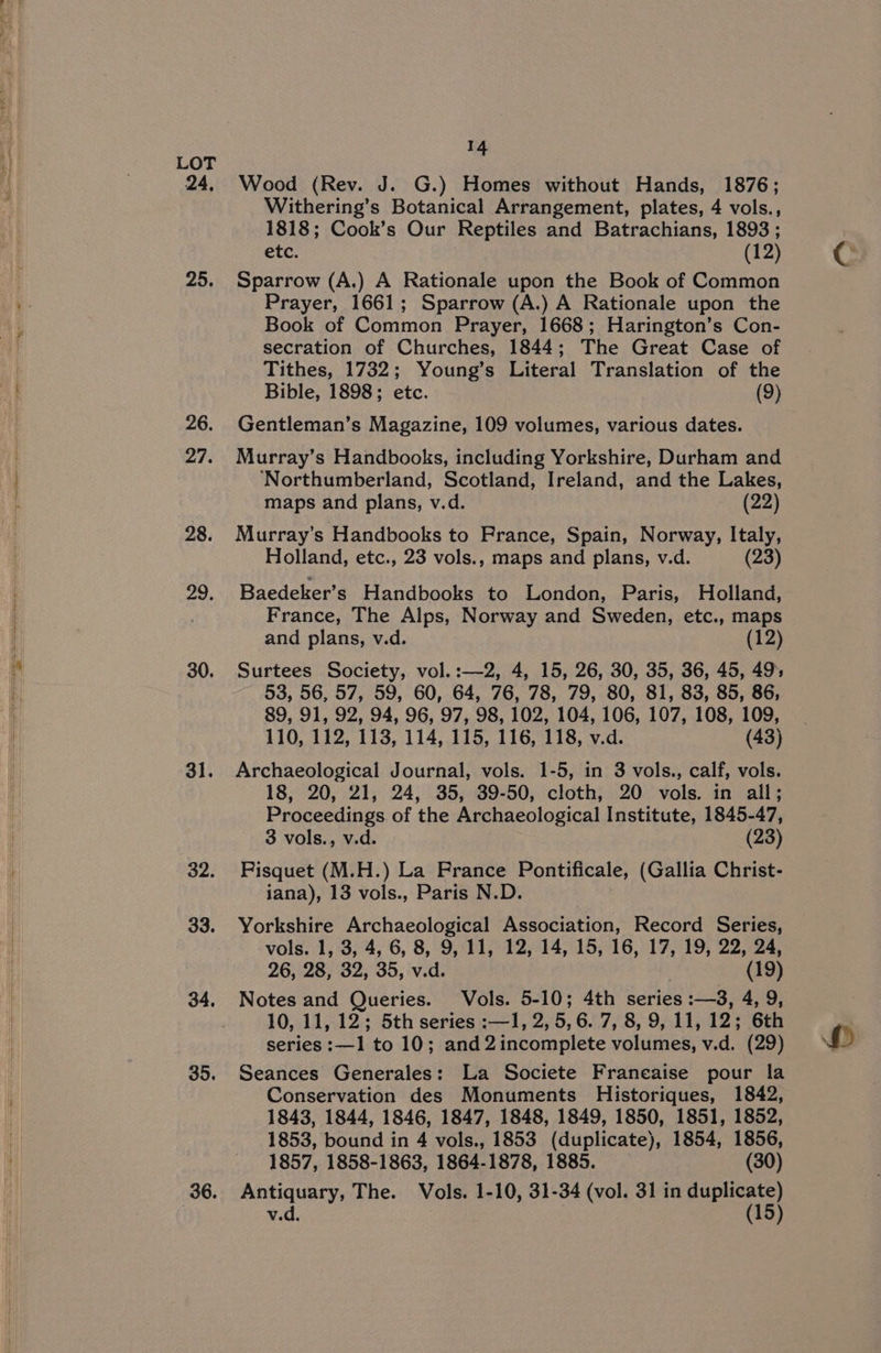 SSA ae 24, 25. 26, 27. 28. 29. 30. 31. 32. 33. 34. 35. 36. 14 Wood (Rev. J. G.) Homes without Hands, 1876; Withering’s Botanical Arrangement, plates, 4 vols., 1818; Cook’s Our Reptiles and Batrachians, 1893; etc. (12) Sparrow (A.) A Rationale upon the Book of Common Prayer, 1661; Sparrow (A.) A Rationale upon the Book of Common Prayer, 1668; Harington’s Con- secration of Churches, 1844; The Great Case of Tithes, 1732; Young’s Literal Translation of the Bible, 1898; etc. (9) Gentleman’s Magazine, 109 volumes, various dates. Murray’s Handbooks, including Yorkshire, Durham and ‘Northumberland, Scotland, Ireland, and the Lakes, maps and plans, v.d. (22) Murray's Handbooks to France, Spain, Norway, Italy, Holland, etc., 23 vols., maps and plans, v.d. (23) Baedeker’s Handbooks to London, Paris, Holland, France, The Alps, Norway and Sweden, etc., maps and plans, v.d. (12) Surtees Society, vol.:—2, 4, 15, 26, 30, 35, 36, 45, 49; 53, 56, 57, 59, 60, 64, 76, 78, 79, 80, 81, 83, 85, 86, 89, 91, 92, 94, 96, 97, 98, 102, 104, 106, 107, 108, 109, 110, 112, 113, 114, 115, 116, 118, v.d. (43) Archaeological Journal, vols. 1-5, in 3 vols., calf, vols. 18, 20, 21, 24, 35, 39-50, cloth, 20 vols. in all; Proceedings of the Archaeological Institute, 1845-47, 3 vols., v.d. (23) Fisquet (M.H.) La France Pontificale, (Gallia Christ- jana), 13 vols., Paris N.D. Yorkshire Archaeological Association, Record Series, vols. 1, 3, 4, 6, 8, 9, 11, 12, 14, 15, 16, 17, 19, 22, 24, 26, 28, 32, 35, v.d. | (19) Notes and Queries. Vols. 5-10; 4th series :—3, 4, 9, 10, 11, 12; 5th series :—1, 2, 5,6. 7, 8, 9, 11, 12; 6th series :—1 to 10; and 2incomplete volumes, v.d. (29) Seances Generales: La Societe Franeaise pour la Conservation des Monuments Historiques, 1842, 1843, 1844, 1846, 1847, 1848, 1849, 1850, 1851, 1852, 1853, bound in 4 vols., 1853 (duplicate), 1854, 1856, 1857, 1858-1863, 1864-1878, 1885. (30) Antiquary, The. Vols. 1-10, 31-34 (vol. 31 in duplicate)