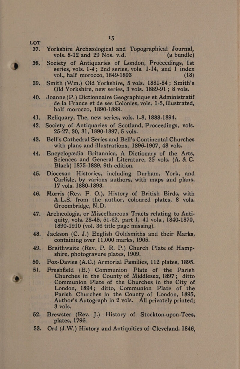 46. 47, 49, 50. 51. 52. 53. t5 Yorkshire Archzological and Topographical Journal, vols. 8-12 and 29 Nos. v.d. (a bundle) Society of Antiquaries of London, Proceedings, Ist series, vols. 1-4; 2nd series, vols. 1-14, and 1 index vol., half morocco, 1849-1893 (18) Smith (Wm.) Old Yorkshire, 5 vols. 1881-84; Smith’s Old Yorkshire, new series, 3 vols. 1889-91 ; 8 vols. Joanne (P.) Dictionnaire Geographique et Administratif de la France et de ses Colonies, vols. 1-5, illustrated, half morocco, 1890-1899. Reliquary, The, new series, vols. 1-8, 1888-1894. Society of Antiquaries of Scotland, Proceedings, vols. 25-27, 30, 31, 1890-1897, 5 vols. Bell’s Cathedral Series and Bell’s Continental Churches with plans and illustrations, 1896-1907, 48 vols. Encyclopedia Britannica, A Dictionary of the Arts, Sciences and General Literature, 25 vols. (A. &amp; C. Black) 1875-1889, 9th edition. Diocesan Histories, including Durham, York, and Carlisle, by various authors, with maps and plans, 17 vols. 1880-1893. Morris (Rev. F. O.), History of British Birds, with A.L.S. from the author, coloured plates, 8 vols. Groombridge, N.D. Archezologia, or Miscellaneous Tracts relating to Anti- quity, vols. 28-45, 51-62, part 1, 41 vols., 1840-1870, 1890-1910 (vol. 36 title page missing). Jackson (C. J.) English Goldsmiths and their Marks, containing over 11,000 marks, 1905. Braithwaite (Rev. P. R. P.) Church Plate of Hamp- shire, photogravure plates, 1909. Fox-Davies (A.C.) Armorial Families, 112 plates, 1895. Freshfield (E.) Communion Plate of the Parish Churches in the County of Middlesex, 1897; ditto Communion Plate of the Churches in the City of London, 1894; ditto, Communion Plate of the Parish Churches in the County of London, 1895, Author’s Autograph in 2 vols. All privately printed; 3 vols. Brewster (Rev. J.) History of Stockton-upon-Tees, plates, 1796. Ord (J.W.) History and Antiquities of Cleveland, 1846,