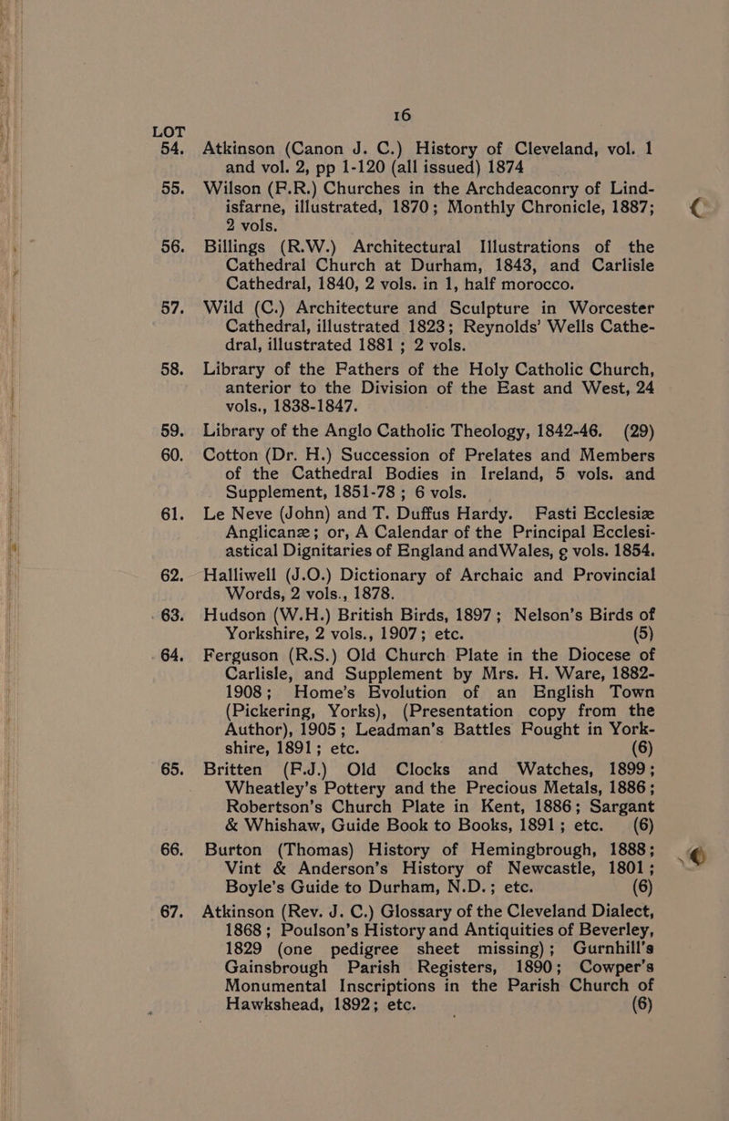 54, 55. 56. 57. 58. 59. 60. 61. 62. : 63. 64. 65. 66. 67. 16 Atkinson (Canon J. C.) History of Cleveland, vol. 1 and vol. 2, pp 1-120 (all issued) 1874 | Wilson (P.R.) Churches in the Archdeaconry of Lind- isfarne, illustrated, 1870; Monthly Chronicle, 1887; 2 vols. Billings (R.W.) Architectural Illustrations of the Cathedral Church at Durham, 1843, and Carlisle Cathedral, 1840, 2 vols. in 1, half morocco. Wild (C.) Architecture and Sculpture in Worcester Cathedral, illustrated 1823; Reynolds’ Wells Cathe- dral, illustrated 1881 ; 2 vols. Library of the Rathers of the Holy Catholic Church, anterior to the Division of the East and West, 24 vols., 1838-1847. Library of the Anglo Catholic Theology, 1842-46. (29) Cotton (Dr. H.) Succession of Prelates and Members of the Cathedral Bodies in Ireland, 5 vols. and Supplement, 1851-78 ; 6 vols. Le Neve (John) and T. Duffus Hardy. Fasti Ecclesize Anglicane; or, A Calendar of the Principal Ecclesi- astical Dignitaries of England andWales, ¢ vols. 1854. Halliwell (J.O.) Dictionary of Archaic and Provincial Words, 2 vols., 1878. Hudson (W.H.) British Birds, 1897; Nelson’s Birds of Yorkshire, 2 vols., 1907; etc. (5) Ferguson (R.S.) Old Church Plate in the Diocese of Carlisle, and Supplement by Mrs. H. Ware, 1882- 1908; Home’s Evolution of an English Town (Pickering, Yorks), (Presentation copy from the Author), 1905; Leadman’s Battles Rought in York- shire, 1891; etc. (6) Britten (F.Jd.) Old Clocks and Watches, 1899; Wheatley’s Pottery and the Precious Metals, 1886; Robertson’s Church Plate in Kent, 1886; Sargant &amp; Whishaw, Guide Book to Books, 1891; etc. (6) Burton (Thomas) History of Hemingbrough, 1888; Vint &amp; Anderson’s History of Newcastle, 1801; Boyle’s Guide to Durham, N.D.; etc. (6) Atkinson (Rev. J. C.) Glossary of the Cleveland Dialect, 1868; Poulson’s History and Antiquities of Beverley, 1829 (one pedigree sheet missing); Gurnhill’s Gainsbrough Parish Registers, 1890; Cowper's Monumental Inscriptions in the Parish Church of