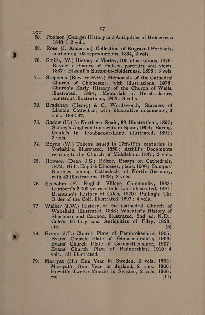 68. 69. 70. 71. 72. 73. 74. 75. 76. 77. 78. 79. 17 Poulson (George) History and Antiquities of Holderness 1840-1, 2 vols. Rose (J. Anderson) Collection of Engraved Portraits, containing 103 reproductions, 1894, 2 vols. Smith, (W.) History of Morley, 100 illustrations, 1876; Rayner’s History of Pudsey, portraits and views, 1887 ; Blashill’s Sutton-in-Holderness, 1896; 3 vols, Stephens (Rev. W.R.W.) Memorials of the Cathedral Church of Chichester, with illustrations, 1876; Church’s Early History of the Church of Wells, illustrated, 1894; Memorials of Herefordshire, numerous illustrations, 1904; 3 vol.s Bradshaw (Henry) &amp; C. Wordsworth, Statutes of Lincoln Cathedral, with illustrative documents, 3 vols., 1892-97, Gadow (H.) In Northern Spain, 89 Illustrations, 1897; Sidney’s Anglican Innocents in Spain, 1903; Baring- Gould’s In Troubadour-Land, illustrated, 1891; 3 vols. Boyne (W.) Tokens issued in 17th-19th centuries in Yorkshire, illustrated, 1858; Atthill’s Documents relating to the Church of Middleham, 1847; 2 vols. Howson (Dean J.S.) Editor, Essays on Cathedrals, 1872; Hill’s English Dioceses, plans, 1900; Bumpus’ Rambles among Cathedrals of North Germany, with 83 illustrations, 1903; 3 vols. Seebohm (FP.) English Village Community, 1883; Lambert’s 2,000 years of Gild Life, illustrated, 1891 ; Brentano’s History of Gilds, 1870; Pulling’s The Order of the Coif, illustrated, 1897; 4 vols. Walker (J.W.) History. of the Cathedral Church of Wakefield, illustrated, 1888; Wheater’s History of Sherburn and Cawood, illustrated, 2nd ed. N.D.; Cole’s History and Antiquities of Filey, 1828; etc. (5) Evans (J.T.) Church Plate of Pembrokeshire, 1905; Evans’ Church Plate of Gloucestershire, 1906; Evans’ Church Plate of Carmarthenshire, 1907; Evans’ Church Plate of Radnorshire, 1910; 4 vols., all illustrated. Marryat (H.) One Year in Sweden, 2 vols, 1862; Marryat’s One Year in Jutland, 2 vols. 1860; Howitt’s Twelve Months in Sweden, 2 vols. 1866;