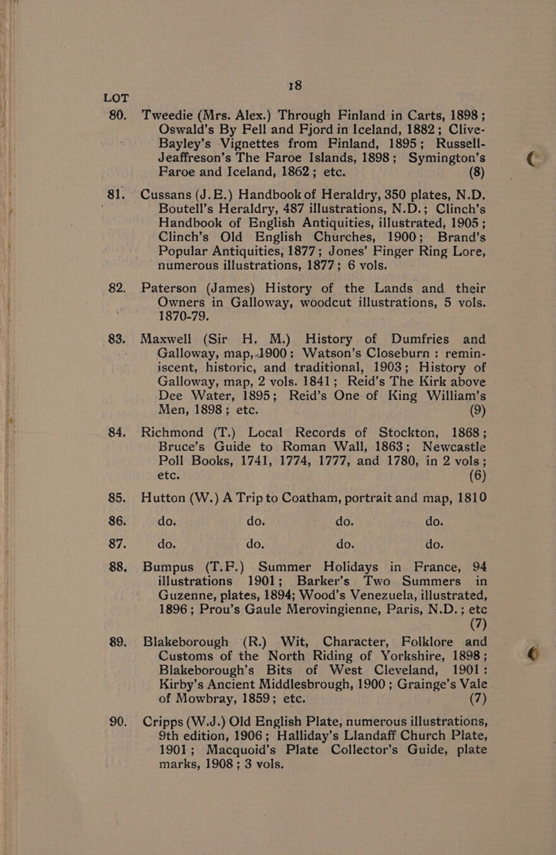 80. 83. 84, 85. 86. 87. 88. 89. 90. 18 Tweedie (Mrs. Alex.) Through Finland in Carts, 1898 ; Oswald’s By Fell and Fjord in Iceland, 1882; Clive- Bayley’s Vignettes from Finland, 1895; Russell- Jeaffreson’s The Faroe Islands, 1898; Symington’s Faroe and Iceland, 1862; etc. (8) Cussans (J.E.) Handbook of Heraldry, 350 plates, N.D. Boutell’s Heraldry, 487 illustrations, N.D.; Clinch’s Handbook of English Antiquities, illustrated, 1905 ; Clinch’s Old English Churches, 1900; Brand’s Popular Antiquities, 1877; Jones’ Finger Ring Lore, numerous illustrations, 1877; 6 vols. Paterson (James) History of the Lands and their Owners in Galloway, woodcut illustrations, 5 vols. 1870-79. Maxwell (Sir H. M.) History of Dumfries and Galloway, map,-1900: Watson’s Closeburn : remin- iscent, historic, and traditional, 1903; History of Galloway, map, 2 vols. 1841; Reid’s The Kirk above Dee Water, 1895; Reid’s One of King William’s Men, 1898; etc. | (9) Richmond (T.) Local Records of Stockton, 1868; Bruce’s Guide to Roman Wall, 1863; Newcastle Poll Books, 1741, 1774, 1777, and 1780, in 2 vols; etc. (6) Hutton (W.) A Trip to Coatham, portrait and map, 1810 do. do. do. do. do. do. do. do. Bumpus (T.P.) Summer Holidays in France, 94 illustrations 1901; Barker’s Two Summers in Guzenne, plates, 1894; Wood’s Venezuela, illustrated, 1896; Prou’s Gaule Merovingienne, Paris, N.D.; etc (7) Blakeborough (R.) Wit, Character, Folklore and Customs of the North Riding of Yorkshire, 1898; Blakeborough’s Bits of West Cleveland, 1901: Kirby’s Ancient Middlesbrough, 1900 ; Grainge’s Vale of Mowbray, 1859; etc. (7) Cripps (W.J.) Old English Plate, numerous illustrations, 9th edition, 1906; Halliday’s Llandaff Church Plate, 1901; Macquoid’s Plate Collector’s Guide, plate