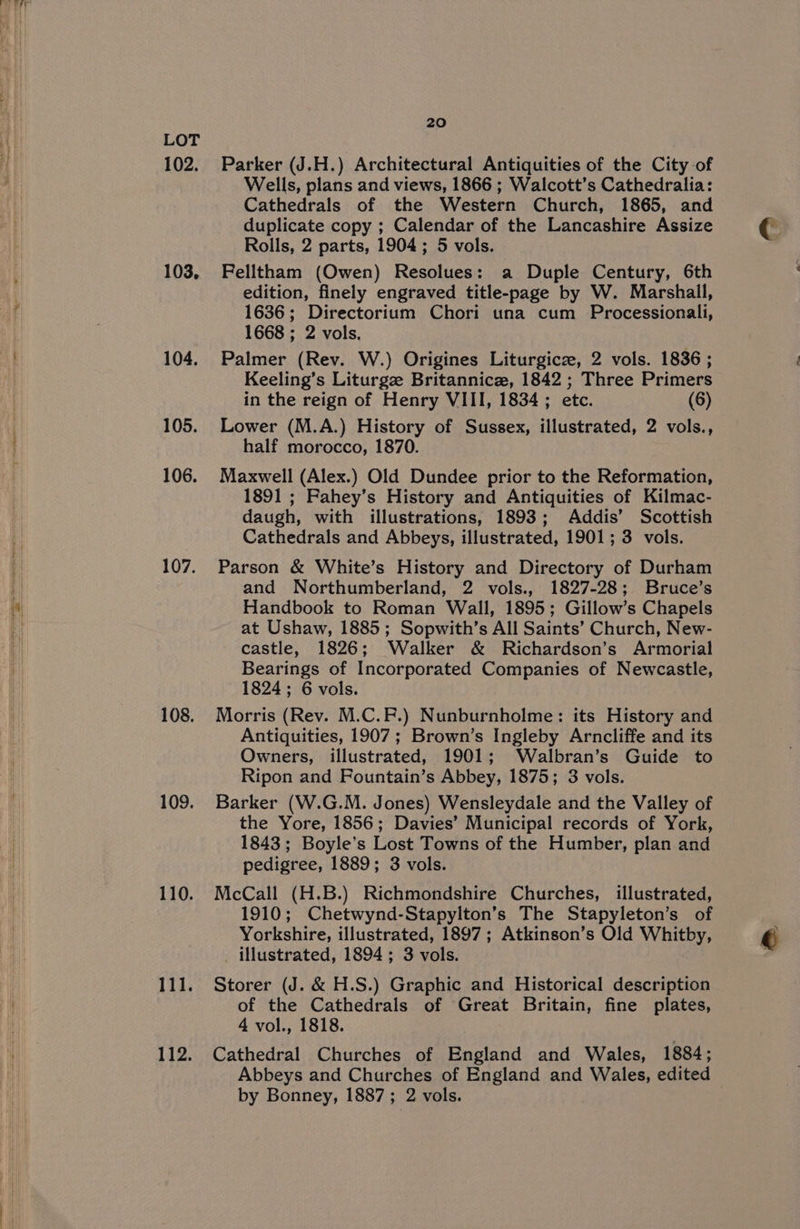 102. 103, 104. 105. 106. 107. 108. 109. 110. 111. 112. 20 Parker (J.H.) Architectural Antiquities of the City of Wells, plans and views, 1866 ; Walcott’s Cathedralia: Cathedrals of the Western Church, 1865, and duplicate copy ; Calendar of the Lancashire Assize Rolls, 2 parts, 1904 ; 5 vols. Felltham (Owen) Resolues: a Duple Century, 6th edition, finely engraved title-page by W. Marshall, 1636; Directorium Chori una cum Processionali, 1668 ; 2 vols. Palmer (Rev. W.) Origines Liturgicze, 2 vols. 1836 ; Keeling’s Liturgz Britannic, 1842 ; Three Primers in the reign of Henry VIII, 1834 ; etc. (6) Lower (M.A.) History of Sussex, illustrated, 2 vols., half morocco, 1870. Maxwell (Alex.) Old Dundee prior to the Reformation, 1891 ; Fahey’s History and Antiquities of Kilmac- daugh, with illustrations, 1893; Addis’ Scottish Cathedrals and Abbeys, illustrated, 1901; 3 vols. Parson &amp; White’s History and Directory of Durham and Northumberland, 2 vols., 1827-28; Bruce’s Handbook to Roman Wall, 1895; Gillow’s Chapels at Ushaw, 1885; Sopwith’s All Saints’ Church, New- castle, 1826; Walker &amp; Richardson’s Armorial Bearings of Incorporated Companies of Newcastle, 1824; 6 vols. Morris (Rev. M.C.F.) Nunburnholme: its History and Antiquities, 1907; Brown’s Ingleby Arncliffe and its Owners, illustrated, 1901; Walbran’s Guide to Ripon and Fountain’s Abbey, 1875; 3 vols. Barker (W.G.M. Jones) Wensleydale and the Valley of the Yore, 1856; Davies’ Municipal records of York, 1843; Boyle’s Lost Towns of the Humber, plan and pedigree, 1889; 3 vols. McCall (H.B.) Richmondshire Churches, illustrated, 1910; Chetwynd-Stapylton’s The Stapyleton’s of Yorkshire, illustrated, 1897 ; Atkinson’s Old Whitby, _ illustrated, 1894; 3 vols. Storer (J. &amp; H.S.) Graphic and Historical description of the Cathedrals of Great Britain, fine plates, 4 vol., 1818. Cathedral Churches of England and Wales, 1884 ; Abbeys and Churches of England and Wales, edited c