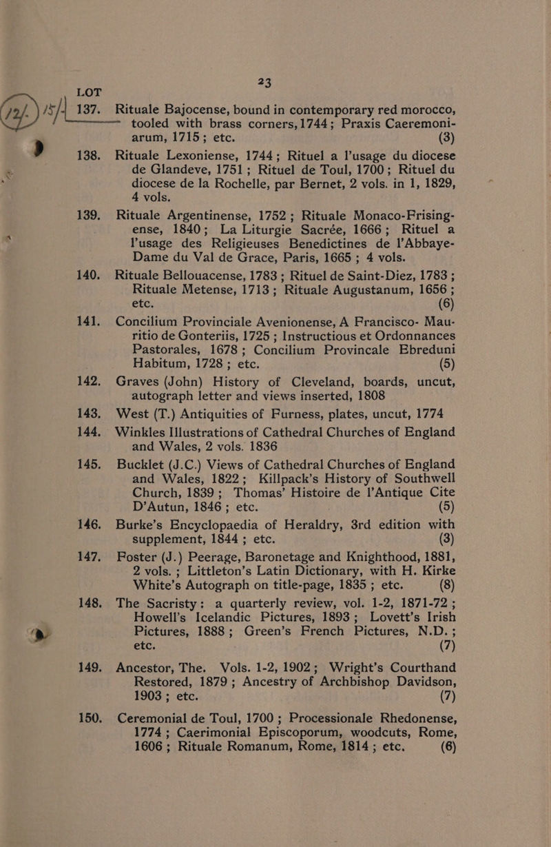 2 D138. * tA 4 139. tooled with brass corners,1744; Praxis Caeremoni- arum, 1715; etc. (3) Rituale Lexoniense, 1744; Rituel a l’usage du diocese de Glandeve, 1751; Rituel de Toul, 1700; Rituel du diocese de la Rochelle, par Bernet, 2 vols. in 1, 1829, 4 vols. Rituale Argentinense, 1752; Rituale Monaco-Frising- ense, 1840; La Liturgie Sacrée, 1666; Rituel a usage des Religieuses Benedictines de l’Abbaye- Dame du Val de Grace, Paris, 1665 ; 4 vols. Rituale Bellouacense, 1783 ; Rituel de Saint-Diez, 1783 ; Rituale Metense, 1713; Rituale Augustanum, 1656 ; etc. (6) Concilium Provinciale Avenionense, A Francisco- Mau- ritio de Gonteriis, 1725 ; Instructious et Ordonnances Pastorales, 1678; Concilium Provincale Ebreduni Habitum, 1728 ; etc. (5) Graves (John) History of Cleveland, boards, uncut, autograph letter and views inserted, 1808 West (T.) Antiquities of Furness, plates, uncut, 1774 Winkles Illustrations of Cathedral Churches of England and Wales, 2 vols. 1836 Bucklet (J.C.) Views of Cathedral Churches of England and Wales, 1822; Killpack’s History of Southwell Church, 1839 ; Thomas’ Histoire de l’Antique Cite D’Autun, 1846 ; FuetC. (5) Burke’s Encyclopaedia of omic, 3rd edition with supplement, 1844 ; etc. (3) Foster (J.) Peerage, Baronetage and Knighthood, 1881, 2 vols. ; Littleton’s Latin Dictionary, with H. Kirke White’s Autograph on title-page, 1835 ; etc. (8) The Sacristy: a quarterly review, vol. 1-2, 1871-72 ; Howell’s Icelandic Pictures, 1893; Lovett’s Irish Pictures, 1888; Green’s French Pictures, N.D. ; etc. (7) Ancestor, The. Vols. 1-2, 1902; Wright’s Courthand Restored, 1879 ; Ancestry of Archbishop Davidson, 1903 ; etc. (7) Ceremonial de Toul, 1700 ; Processionale Rhedonense, 1774 ; Caerimonial Episcoporum, woodcuts, Rome,