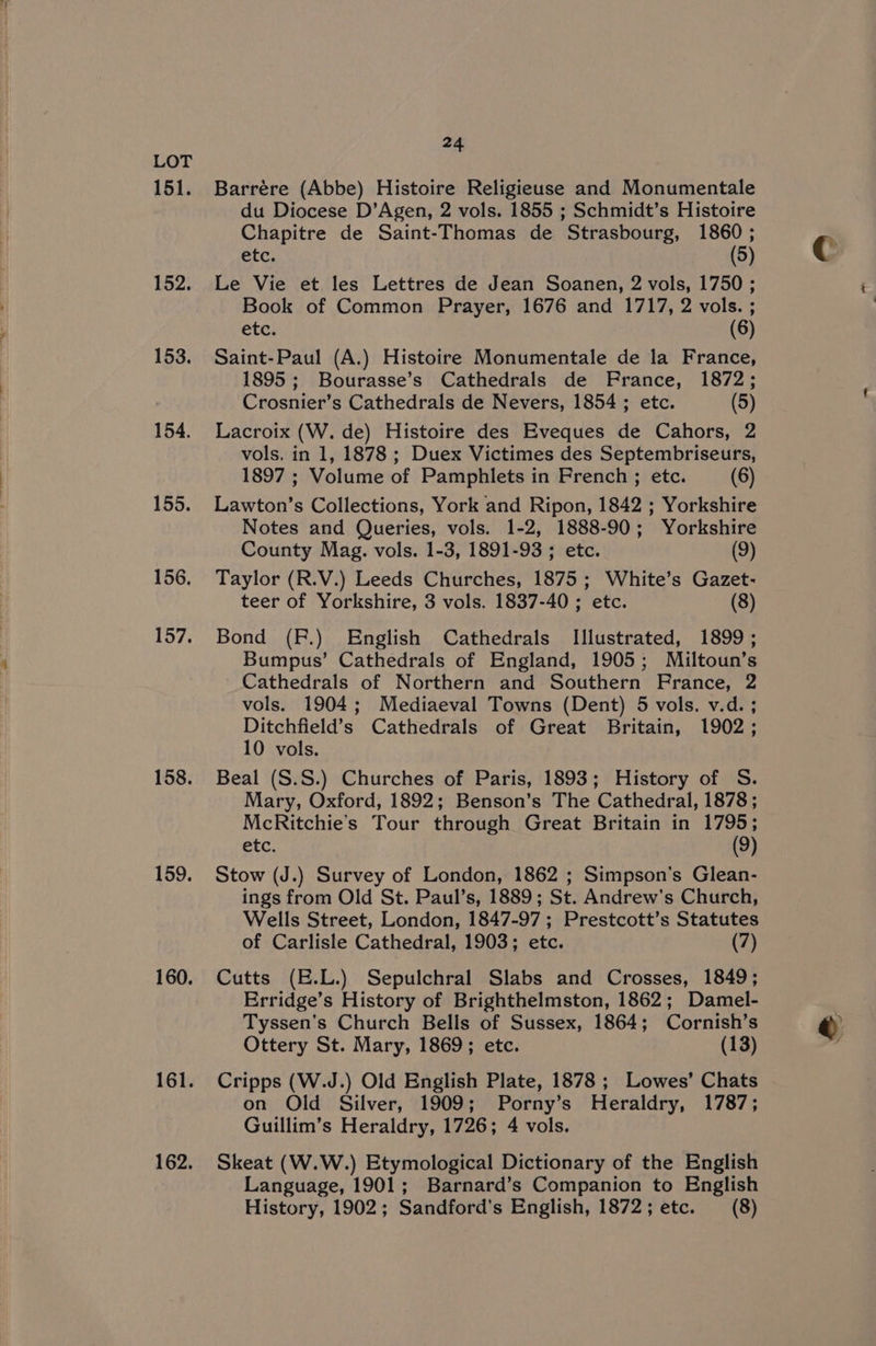 151. 152. 153. 154. 155. 156. 157. 158. 159. 160. 161. 162. 24 Barrére (Abbe) Histoire Religieuse and Monumentale du Diocese D’Agen, 2 vols. 1855 ; Schmidt’s Histoire Chapitre de Saint-Thomas de Strasbourg, 1860 ; etc. (5) Le Vie et les Lettres de Jean Soanen, 2 vols, 1750 ; Book of Common Prayer, 1676 and 1717, 2 vols. ; etc. (8) Saint-Paul (A.) Histoire Monumentale de la France, 1895; Bourasse’s Cathedrals de France, 1872; Crosnier’s Cathedrals de Nevers, 1854 ; etc. (5) Lacroix (W. de) Histoire des Eveques de Cahors, 2 vols. in 1, 1878 ; Duex Victimes des Septembriseurs, 1897 ; Volume of Pamphlets in French ; etc. (6) Lawton’s Collections, York and Ripon, 1842 ; Yorkshire Notes and Queries, vols. 1-2, 1888-90; Yorkshire County Mag. vols. 1-3, 1891-93 ; etc. (9) Taylor (R.V.) Leeds Churches, 1875 ; White’s Gazet- teer of Yorkshire, 3 vols. 1837-40 ; etc. (8) Bond (FP.) English Cathedrals Illustrated, 1899; Bumpus’ Cathedrals of England, 1905; Miltoun’s Cathedrals of Northern and Southern France, 2 vols. 1904; Mediaeval Towns (Dent) 5 vols. v.d. ; Ditchfield’s Cathedrals of Great Britain, 1902; 10 vols. Beal (S.S.) Churches of Paris, 1893; History of S. Mary, Oxford, 1892; Benson’s The Cathedral, 1878; McRitchie’s Tour through Great Britain in 1795; etc. (9) Stow (J.) Survey of London, 1862 ; Simpson’s Glean- ings from Old St. Paul’s, 1889; St. Andrew's Church, Wells Street, London, 1847-97; Prestcott’s Statutes of Carlisle Cathedral, 1903; etc. (7) Cutts (E.L.) Sepulchral Slabs and Crosses, 1849; Erridge’s History of Brighthelmston, 1862; Damel- Tyssen's Church Bells of Sussex, 1864; Cornish’s Ottery St. Mary, 1869; etc. (13) Cripps (W.J.) Old English Plate, 1878 ; Lowes’ Chats on Old Silver, 1909; Porny’s Heraldry, 1787; Guillim’s Heraldry, 1726; 4 vols. Skeat (W.W.) Etymological Dictionary of the English Language, 1901; Barnard’s Companion to English