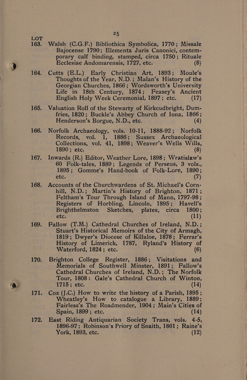 164, 165. 166. 167. 168. 169. 170. 171. 172. 25 Walsh (C.G.F.) Bibliothica Symbolica, 1770; Missale Bajocense 1790; Elementa Juris Canonici, contem- porary calf binding, stamped, circa 1750; Rituale Ecclesiae Andomarensis, 1727, etc. (8) Cutts (E.L.) Early Christian Art, 1893; Moule’s Thoughts of the Year, N.D.; Malan’s History of the Georgian Churches, 1866 ; Wordsworth’s University Life in 18th Century, 1874; Feasey’s Ancient English Holy Week Céremonial, 1897 ; etc. (17) Valuation Roll of the Stewarty of Kirkcudbright, Dum- fries, 1820; Buckle’s Abbey Church of Iona, 1866; Henderson’s Borgue, N.D., etc. (4) Norfolk Archaeology, vols. 10-11, 1888-92; Norfolk Records, vol. 1, 1886; Sussex Archaeological Collections, vol. 41, 1898; Weaver’s Wells Wills, 1890 ; etc. (8) Inwards (R.) Editor, Weather Lore, 1898; Wratislaw’s 60 Folk-tales, 1889; Legends of Perseus, 3 vols., 1895; Gomme’s Hand-book of Folk-Lore, 1890; etc. (7) Accounts of the Churchwardens of St. Michael’s Corn- hill, N.D.; Martin’s History of Brighton, 1871 ; Feltham’s Tour Through Island of Mann, 1797-98 ; Registers of Horbling, Lincoln, 1895; Havell’s Brighthelmston Sketches, plates, circa 1800; etc. (11) Fallow (T.M.) Cathedral Churches of Ireland, N.D.; Stuart’s Historical Memoirs of the City of Armagh, 1819; Dwyer’s Diocese of Killaloe, 1878; Ferrar’s History of Limerick, 1787, Ryland’s History of Waterford, 1824; etc. (6) Brighton College Register, 1886; Visitations and Memorials of Southwell Minster, 1891; Fallow’s Cathedral Churches of Ireland, N.D.; The Norfolk Tour, 1808: Gale’s Cathedral Church of Winton, 1715; etc. (14) Cox (J.C.) How to write the history of a Parish, 1895; Wheatley’s How to catalogue a Library, 1889; Fairless’s The Roadmender, 1904; Main’s Cities of Spain, 1899; etc. 7 (14) East Riding Antiquarian Society Teane: vols. 4-5, 1896-97; Robinson's Priory of Snaith, 1861; Raine’s