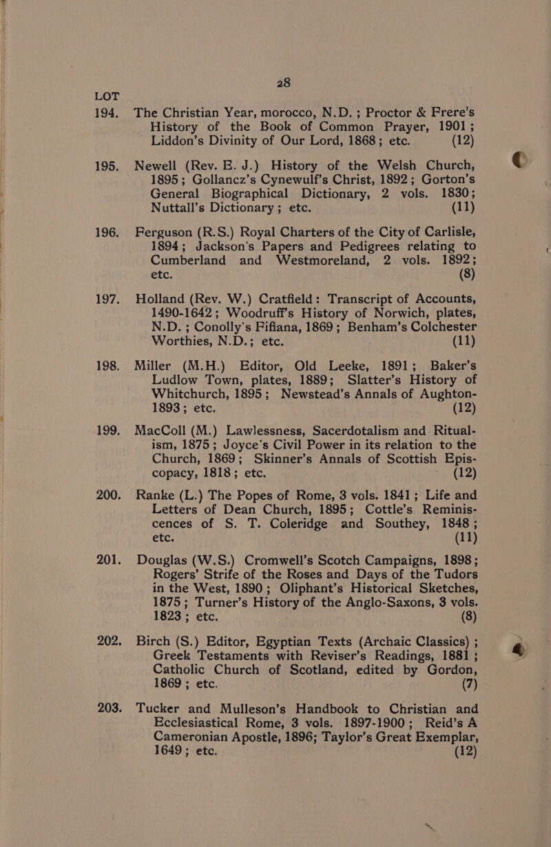 194. 195. 196. 197. 198. 199, 200. 201. 202. 203. 28 The Christian Year, morocco, N.D. ; Proctor &amp; Frere’s History of the Book of Common Prayer, 1901; Liddon’s Divinity of Our Lord, 1868; etc. (12) Newell (Rev. E. J.) History of the Welsh Church, 1895; Gollancz’s Cynewulf’s Christ, 1892 ; Gorton’s General Biographical Dictionary, 2 vols. 1830; Nuttall’s Dictionary ; etc. (11) Ferguson (R.S.) Royal Charters of the City of Carlisle, 1894; Jackson’s Papers and Pedigrees relating to Cumberland and Westmoreland, 2 vols. 1892; etc. (8) Holland (Rev. W.) Cratfield: Transcript of Accounts, 1490-1642 ; Woodruff’s History of Norwich, plates, N.D. ; Conolly’s Fifiana, 1869; Benham’s Colchester Worthies, N.D.; etc. (11) Miller (M.H.) Editor, Old Leeke, 1891; Baker’s Ludlow Town, plates, 1889; Slatter’s History of Whitchurch, 1895; Newstead’s Annals of Aughton- 1893; etc. (12) MacColl (M.) Lawlessness, Sacerdotalism and. Ritual- ism, 1875; Joyce’s Civil Power in its relation to the Church, 1869; Skinner’s Annals of Scottish Epis- copacy, 1818; etc. os &amp; 4, Ranke (L.) The Popes of Rome, 3 vols. 1841; Life and Letters of Dean Church, 1895; Cottle’s Reminis- cences of S. T. Coleridge and Southey, 1848; etc. (11) Douglas (W.S.) Cromwell’s Scotch Campaigns, 1898 ; Rogers’ Strife of the Roses and Days of the Tudors in the West, 1890; Oliphant’s Historical Sketches, 1875; Turner’s History of the Anglo-Saxons, 3 vols. 1823 ; etc. (8) Birch (S.) Editor, Egyptian Texts (Archaic Classics) ; Greek Testaments with Reviser’s Readings, 1881 ; Catholic Church of Scotland, edited by Gordon, 1869 ; etc. (7) Tucker and Mulleson’s Handbook to Christian and Ecclesiastical Rome, 3 vols. 1897-1900; Reid’s A Cameronian Apostle, 1896; Taylor’s Great Exemplar,