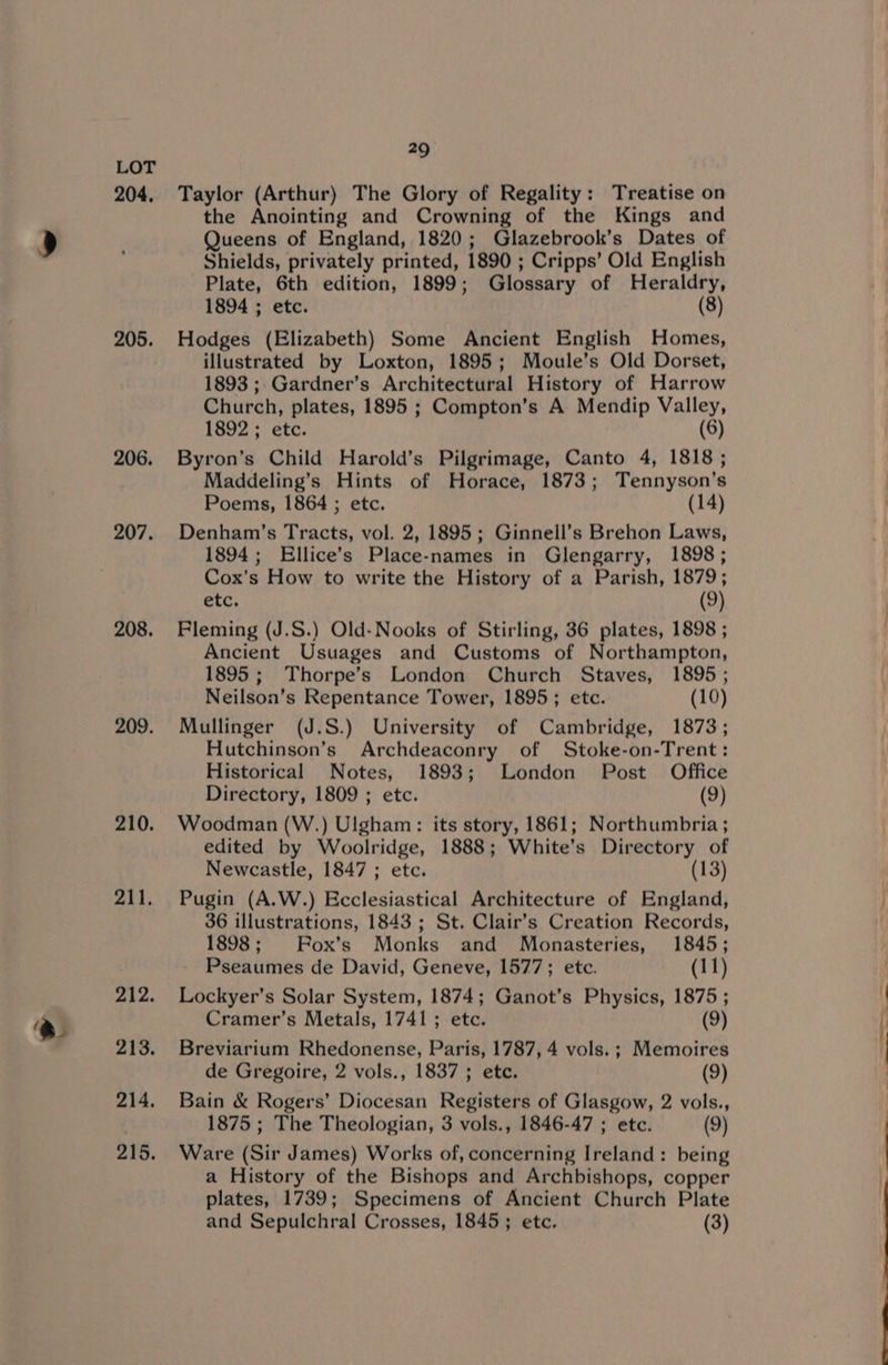 204, 205. 206. 207. 208. 209. 210. 211. 212. 213. 214. 215. 29 Taylor (Arthur) The Glory of Regality: Treatise on the Anointing and Crowning of the Kings and Queens of England, 1820; Glazebrook’s Dates of Shields, privately printed, 1890 ; Cripps’ Old English Plate, 6th edition, 1899; Glossary of Heraldry, 1894 ; etc. | (8) Hodges (Elizabeth) Some Ancient English Homes, illustrated by Loxton, 1895; Moule’s Old Dorset, 1893; Gardner’s Architectural History of Harrow Church, plates, 1895 ; Compton’s A Mendip Valley, 1892 ; etc. (6) Byron’s Child Harold’s Pilgrimage, Canto 4, 1818 ; Maddeling’s Hints of Horace, 1873; Tennyson’s Poems, 1864 ; etc. (14) Denham’s Tracts, vol. 2, 1895; Ginnell’s Brehon Laws, 1894; Ellice’s Place-names in Glengarry, 1898; Cox's How to write the History of a Parish, 1879; etc. (9) Fleming (J.S.) Old-Nooks of Stirling, 36 plates, 1898 ; Ancient Usuages and Customs of Northampton, 1895; Thorpe’s London Church Staves, 1895 ; Neilson’s Repentance Tower, 1895; etc. (10) Mullinger (J.S.) University of Cambridge, 1873; Hutchinson’s Archdeaconry of Stoke-on-Trent: Historical Notes, 1893; London Post Office Directory, 1809 ; etc. (9) Woodman (W.) Ulgham: its story, 1861; Northumbria ; edited by Woolridge, 1888; White’s Directory of Newcastle, 1847 ; etc. (13) Pugin (A.W.) Ecclesiastical Architecture of England, 36 illustrations, 1843 ; St. Clair’s Creation Records, 1898; Box’s Monks and Monasteries, 1845; Pseaumes de David, Geneve, 1577; etc. (11) Lockyer’s Solar System, 1874; Ganot’s Physics, 1875 ; Cramer’s Metals, 1741; etc. (9) Breviarium Rhedonense, Paris, 1787, 4 vols. ; Memoires de Gregoire, 2 vols., 1837 ; etc. (9) Bain &amp; Rogers’ Diocesan Registers of Glasgow, 2 vols., 1875 ; The Theologian, 3 vols., 1846-47 ; etc. (9) Ware (Sir James) Works of, concerning Ireland: being a History of the Bishops and Archbishops, copper plates, 1789; Specimens of Ancient Church Plate