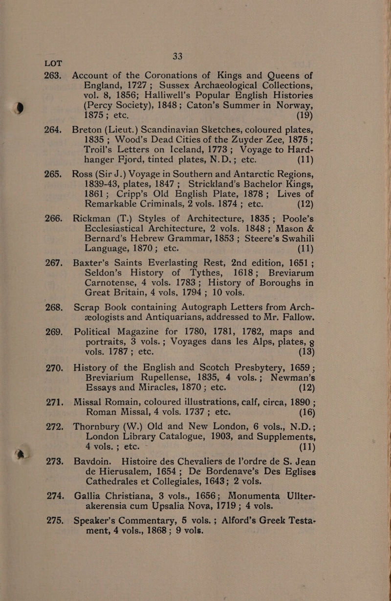 263. 264. 265. 266. 267. 268. 269. 270. 271. 273. 274. 275, 33 Account of the Coronations of Kings and Queens of England, 1727; Sussex Archaeological Collections, vol. 8, 1856; Halliwell’s Popular English Histories (Percy Society), 1848; Caton’s Summer in Norway, 1875 ; etc, (19) Breton (Lieut.) Scandinavian Sketches, coloured plates, 1835 ; Wood’s Dead Cities of the Zuyder Zee, 1875 ; Troil’s Letters on Iceland, 1773; Voyage to Hard- hanger Fjord, tinted plates, N.D.; etc. (11) Ross (Sir J.) Voyage in Southern and Antarctic Regions, 1839-43, plates, 1847 ; Strickland’s Bachelor Kings, 1861; Cripp’s Old English Plate, 1878; Lives of Remarkable Criminals, 2 vols. 1874 ; etc. (12) Rickman (T.) Styles of Architecture, 1835; Poole’s Ecclesiastical Architecture, 2 vols. 1848; Mason &amp; Bernard’s Hebrew Grammar, 1853 ; Steere’s Swahili Language, 1870; etc. (11) Baxter’s Saints Everlasting Rest, 2nd edition, 1651; Seldon’s History of Tythes, 1618; Breviarum Carnotense, 4 vols. 1783; History of Boroughs in Great Britain, 4 vols, 1794 ; 10 vols. Scrap Book containing Autograph Letters from Arch- zologists and Antiquarians, addressed to Mr. Fallow. Political Magazine for 1780, 1781, 1782, maps and portraits, 3 vols.; Voyages dans les Alps, plates, g vols. 1787 ; etc. (13) History of the English and Scotch Presbytery, 1659 ; Breviarium Rupellense, 1835, 4 vols.; Newman’s Essays and Miracles, 1870 ; etc. (12) Missal Romain, coloured illustrations, calf, circa, 1890 ; Roman Missal, 4 vols. 1737 ; etc. (16) Thornbury (W.) Old and New London, 6 vols., N.D.; London Library Catalogue, 1903, and Supplements, 4 vols. ; etc. - (11) Bavdoin. Histoire des Chevaliers de l’ordre de S. Jean de Hierusalem, 1654; De Bordenave’s Des Eglises Cathedrales et Collegiales, 1643; 2 vols. Gallia Christiana, 3 vols., 1656; Monumenta Uliter- akerensia cum Upsalia Nova, 1719 ; 4 vols. Speaker’s Commentary, 5 vols. ; Alford’s Greek Testa-