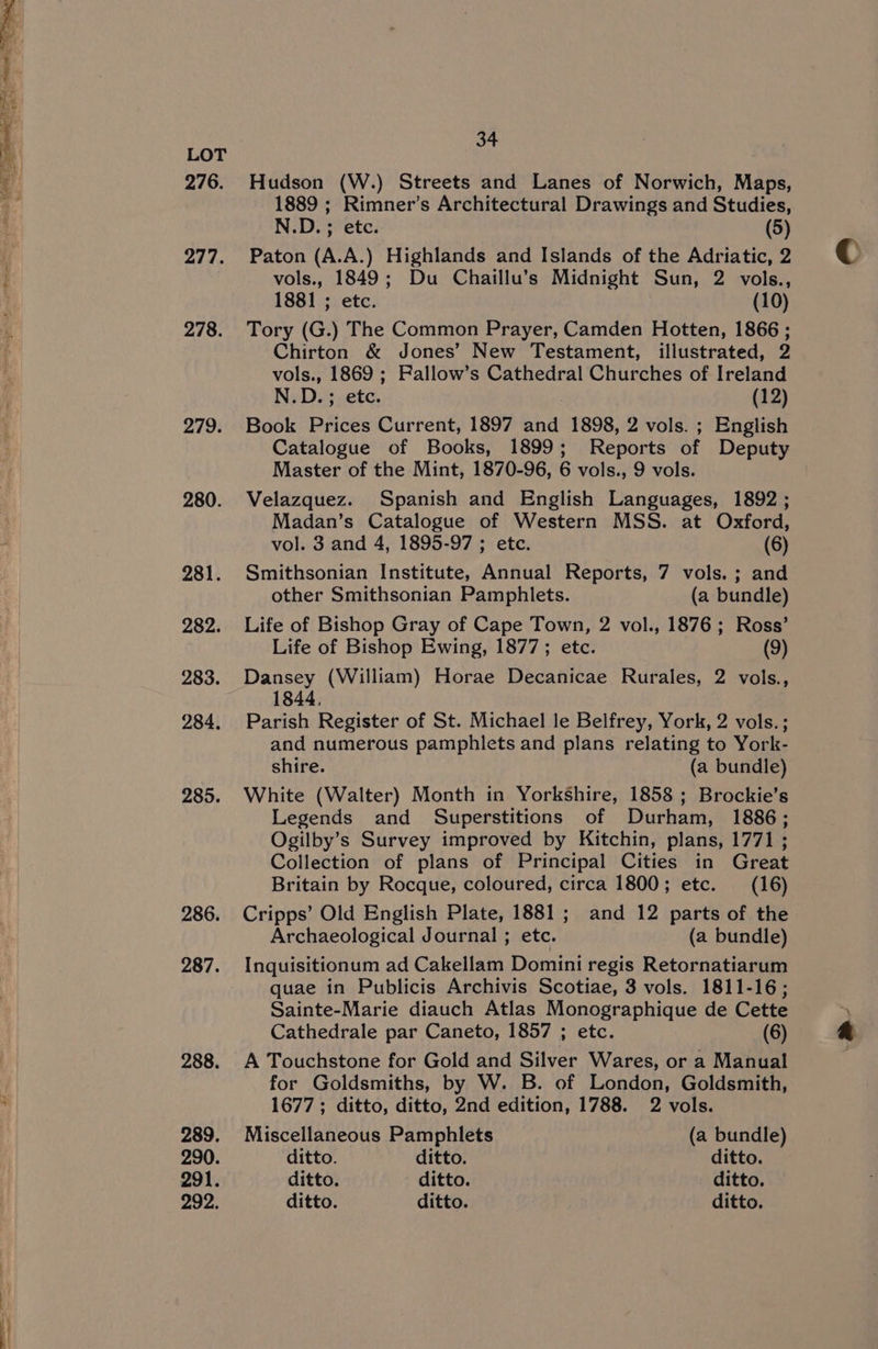 276. 277. 278. 279. 280. 281. 282. 283. 284, 285. 286. 287. 288. 289. 290. 291. 292. 34 Hudson (W.) Streets and Lanes of Norwich, Maps, 1889 ; Rimner’s Architectural Drawings and Studies, N.D. ; etc. (5) Paton (A.A.) Highlands and Islands of the Adriatic, 2 vols., 1849; Du Chaillu’s Midnight Sun, 2 vols., 1881 ; etc. (10) Tory (G.) The Common Prayer, Camden Hotten, 1866 ; Chirton &amp; Jones’ New Testament, illustrated, 2 vols., 1869 ; Fallow’s Cathedral Churches of Ireland N.D.; etc. (12) Book Prices Current, 1897 and 1898, 2 vols. ; English Catalogue of Books, 1899; Reports of Deputy Master of the Mint, 1870-96, 6 vols., 9 vols. Velazquez. Spanish and English Languages, 1892; Madan’s Catalogue of Western MSS. at Oxford, vol. 3 and 4, 1895-97 ; etc. (6) Smithsonian Institute, Annual Reports, 7 vols. ; and other Smithsonian Pamphlets. (a bundle) Life of Bishop Gray of Cape Town, 2 vol., 1876; Ross’ Life of Bishop Ewing, 1877; etc. (9) Dansey (William) Horae Decanicae Rurales, 2 vols., Parish Register of St. Michael le Belfrey, York, 2 vols.; and numerous pamphlets and plans relating to York- shire. (a bundle) White (Walter) Month in Yorkshire, 1858 ; Brockie’s Legends and Superstitions of Durham, 1886; Ogilby’s Survey improved by Kitchin, plans, 1771 ; Collection of plans of Principal Cities in Great Britain by Rocque, coloured, circa 1800; etc. (16) Cripps’ Old English Plate, 1881; and 12 parts of the Archaeological Journal ; etc. (a bundle) Inquisitionum ad Cakellam Domini regis Retornatiarum quae in Publicis Archivis Scotiae, 3 vols. 1811-16; Sainte-Marie diauch Atlas Monographique de Cette Cathedrale par Caneto, 1857 ; etc. (6) A Touchstone for Gold and Silver Wares, or a Manual for Goldsmiths, by W. B. of London, Goldsmith, 1677; ditto, ditto, 2nd edition, 1788. 2 vols. Miscellaneous Pamphlets (a bundle) ditto. ditto. ditto. ditto. ditto. ditto. ditto. ditto. ditto.
