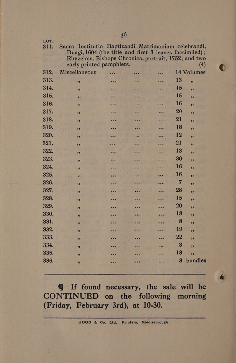 36 LOT. early printed pamphlets. 312. Miscellaneous 313. 3 314. 315. * 316. ‘3 317. 3 318. - 319. 320. 321. “5 322. 3 323. * 324, ‘i 325. es 326. ¥ 327. % 328. nf 329. es ae a vie 330. «ea hae ae 331. 3 ie ol ess 332. i 333. ‘d 334. 6; 335. si 336. a (4) 14 Volumes He freee 15,2045 15% 8s 1G tas ZO cates PA eR = ane ae BA a Ee eames OO ia, 16 24 163%>33 i Be 2B 4, I pee ZO Saks TB iceag 8 99 to aay Cetcog 3. 45 13 ” 3 bundles (Friday, February 3rd), at 10-30. HOOD &amp; Co. Ltd., Printers, Middlesbrough. &amp;