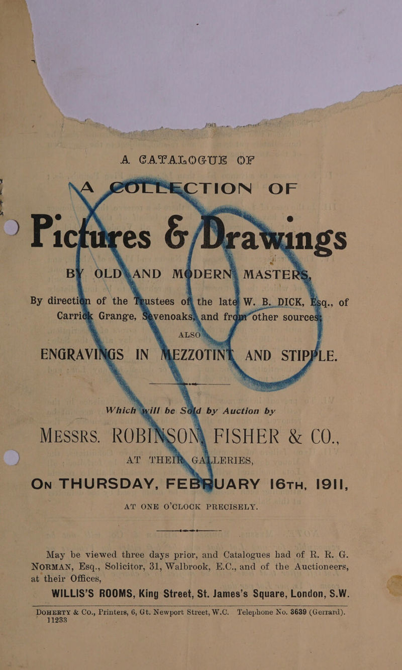 J j ; A A GATALOGUE OF EECTION OF > Pich By directié Carridh KK MESSRS. ROBI as AT On THURSDAY, FEBRUARY 16th, I9II, AT ONE O'CLOCK PRECISELY. THEIR, GALLERIES, : er May be viewed three days prior, and Catalogues had of R. R. G. NORMAN, Esq., Solicitor, 31, Walbrook, E.C., and of the Auctioneers, at their Offices, WILLIS’S ROOMS, King Street, St. James’s Square, London, S.W. DOHERTY &amp; Co., Printers, 6, Gt. Newport Street, W.C. Telephone No. 3639 (Gerrard). 11233 .