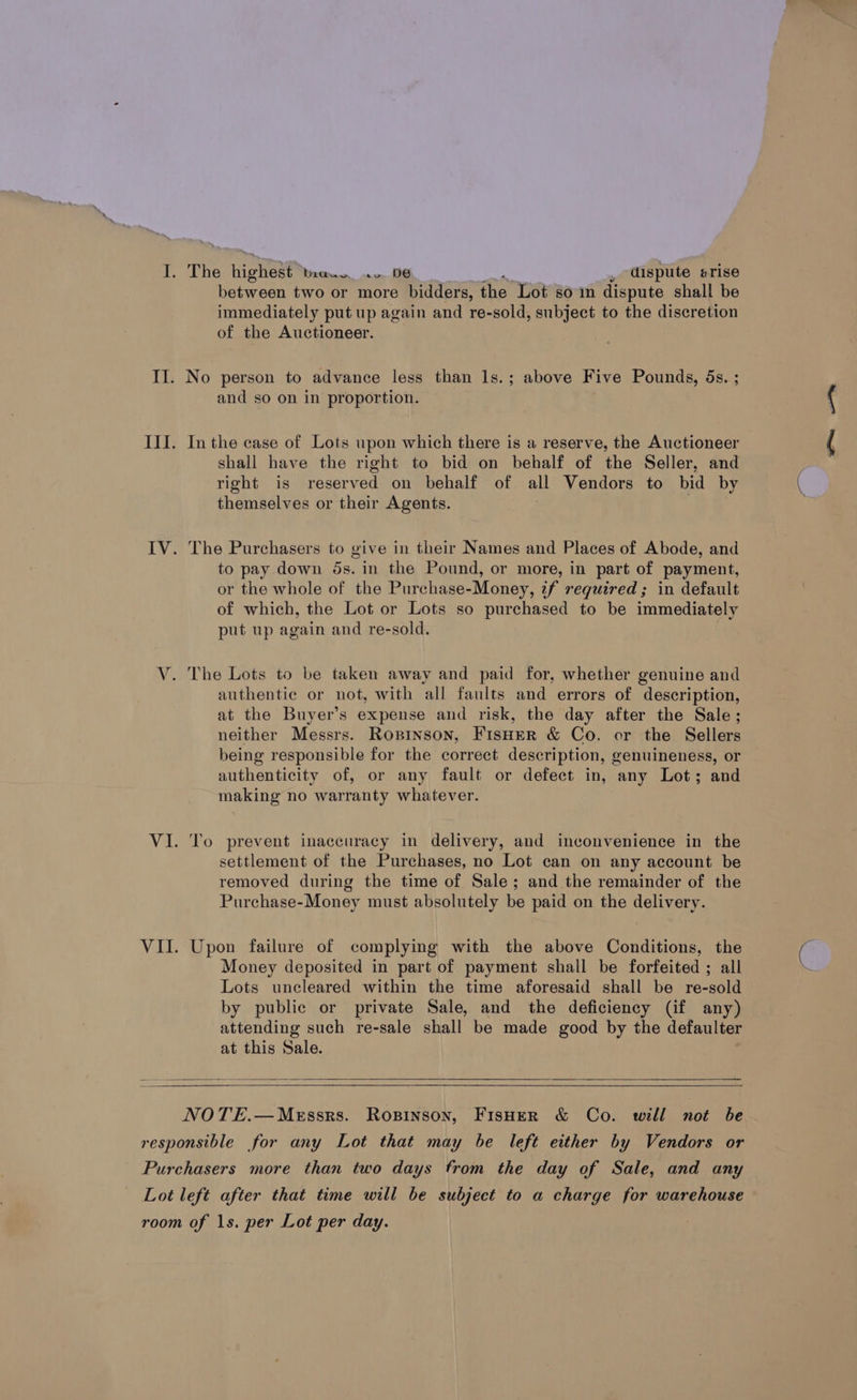 wv between two or more bidders, the Lot som dispute shall be immediately put up again and re-sold, subject to the discretion of the Auctioneer. No person to advance less than ls.; above Five Pounds, 5s. ; and so on in proportion. In the case of Lots upon which there is a reserve, the Auctioneer shall have the right to bid on behalf of the Seller, and right is reserved on behalf of all Vendors to bid by themselves or their Agents. The Purchasers to give in their Names and Places of Abode, and to pay down 5s. in the Pound, or more, in part of payment, or the whole of the Purchase-Money, zf required ; in default of which, the Lot or Lots so purchased to be immediately put up again and re-sold. The Lots to be taken away and paid for, whether genuine and authentic or not, with all faults and errors of description, at the Buyer’s expense and risk, the day after the Sale; neither Messrs. Ropinson, FisHer &amp; Co. or the Sellers being responsible for the correct description, genuineness, or authenticity of, or any fault or defect in, any Lot; and making no warranty whatever. To prevent inaccuracy in delivery, and inconvenience in the settlement of the Purchases, no Lot can on any account be removed during the time of Sale; and the remainder of the Purchase-Money must absolutely be paid on the delivery. Upon failure of complying with the above Conditions, the Money deposited in part of payment shall be forfeited ; all Lots uncleared within the time aforesaid shall be re-sold by public or private Sale, and the deficiency (if any) attending such re-sale shall be made good by the defaulter at this Sale.