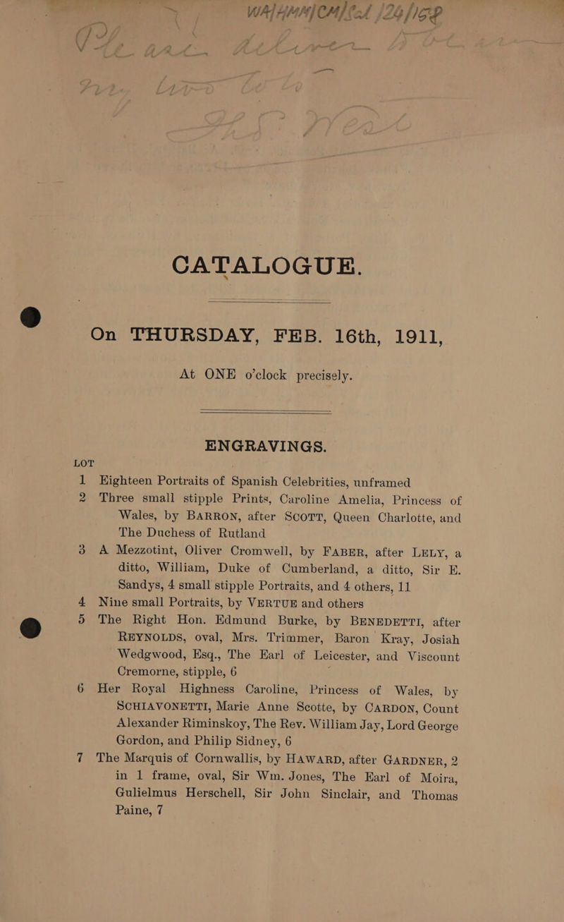 a pail WALHMMCM} CA /26 /1GP +] . - gf J fi at | aay — —_—_—_—_ CATALOGUE. On THURSDAY, FEB. 16th, 1911, At ONE o’clock precisely. ENGRAVINGS. 2 for) Three small stipple Prints, Caroline Amelia, Princess of Wales, by BARRON, after SCOTT, Queen Charlotte, and The Duchess of Rutland A Mezzotint, Oliver Cromwell, by FABER, after LELY, a ditto, William, Duke of Cumberland, a ditto, Sir E. Sandys, 4 small stipple Portraits, and 4 others, 11 Nine small Portraits, by VERTUE and others The Right Hon. Edmund Burke, by BENEDETTI, after REYNOLDS, oval, Mrs. Trimmer, Baron Kray, Josiah Wedgwood, Esq., The Earl of Leicester, and Viscount Cremorne, stipple, 6 y Her Royal Highness Caroline, Princess of Wales, by SCHIAVONETTI, Marie Anne Scotte, by CARDON, Count Alexander Riminskoy, The Rev. William Jay, Lord George Gordon, and Philip Sidney, 6 The Marquis of Cornwallis, by HAWARD, after GARDNER, 2 in 1 frame, oval, Sir Wm. Jones, The Earl of Moira, Gulielmus Herschell, Sir John Sinclair, and Thomas Paine, 7