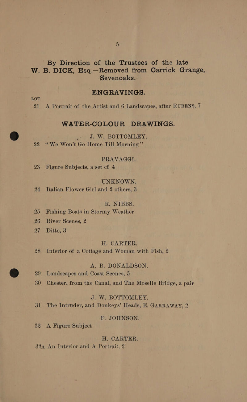 or By Direction of the Trustees of the late W. B. DICK, Esq.—Removed from Carrick Grange, Sevenoaks. : ENGRAVINGS. 21 A Portrait of the Artist and 6 Landscapes, after RUBENS, 7 WATER-COLOUR DRAWINGS. _. J. W. BOTTOMLEY. 22 ‘We Won’t Go Home Till Morning” PRAVAGGI. 23 Figure Subjects, a set cf 4 UNKNOWN. 24 Italian Flower Girl and 2 others, 3 R. NIBBS. 25) Fishing Boats in Stormy Weather 26 River Scenes, 2 at -Ditto,: 3 H. CARTER. 28 Interior of a Cottage and Woman with Fish, 2 A. B. DONALDSON. 29 Landscapes and Coast Scenes, 5 30 Chester, from the Canal, and The Moselle Bridge, a pair J. W. BOTTOMLEY. 31 The Intruder, and Donkeys’ Heads, E. GARRAWAY, 2 F. JOHNSON. 32 <A Figure Subject H. CARTER. 324 An Interior and A Portrait, 2