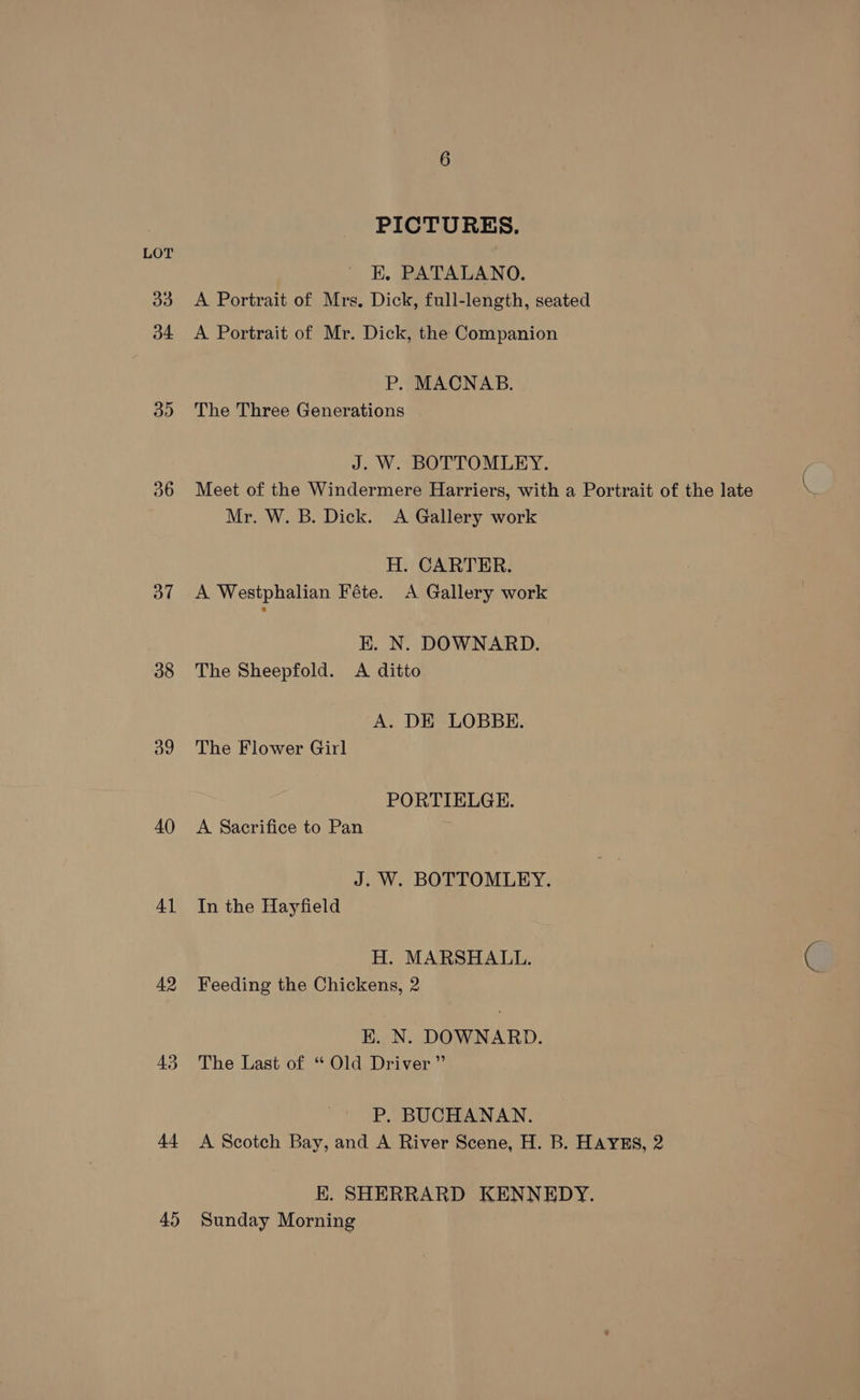 PICTURES. LOT : EK. PATALANO. a3 <A Portrait of Mrs. Dick, full-length, seated 34 A Portrait of Mr. Dick, the Companion P. MACNAB. 35 The Three Generations J. W. BOTTOMLEY. 36 Meet of the Windermere Harriers, with a Portrait of the late Mr. W. B. Dick. A Gallery work H. CARTER. 37 A Westphalian Féte. A Gallery work RK. N. DOWNARD. 38 The Sheepfold. A ditto A. DE LOBBE. 39 The Flower Girl PORTIELGE. 40 <A Sacrifice to Pan J. W. BOTTOMLEY. 41 In the Hayfield H. MARSHALL. 42 Feeding the Chickens, 2 KH. N. DOWNARD. 43 The Last of “ Old Driver” P. BUCHANAN. 44 A Scotch Bay, and A River Scene, H. B. HAYES, 2 EK. SHERRARD KENNEDY. 45 Sunday Morning