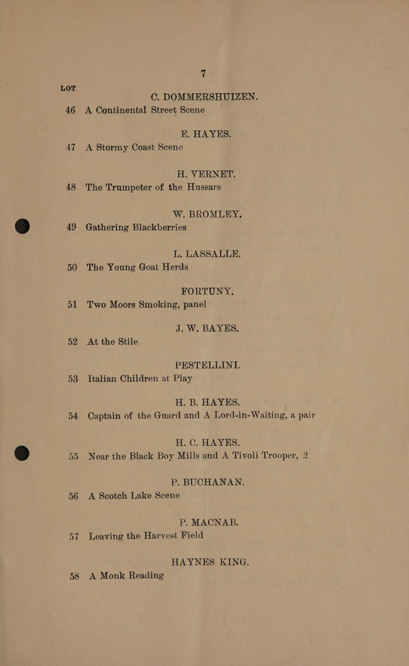 46 AT 48 49 50 D1 D2 53 ey wo t on 56 58 7 : C. DOMMERSHUIZEN. A Continental Street Scene E. HAYES. A Stormy Coast Scene H. VERNET. The Trumpeter of the Hussars W. BROMLEY. Gathering Blackberries L. LASSALULE. The Young Goat Herds FORTUNY. Two Moors Smoking, panel J. W. BAYES. At the Stile PESTELLINI. Italian Children at Play H. B. HAYES. Captain of the Guard and A Lord-in-Waiting, a pair H. C. HAYES. Near the Black Boy Mills and A Tivoli Trooper, 2 P. BUCHANAN. A Scotch Lake Scene P. MACNAB. Leaving the Harvest Field HAYNES KING. A Monk Reading