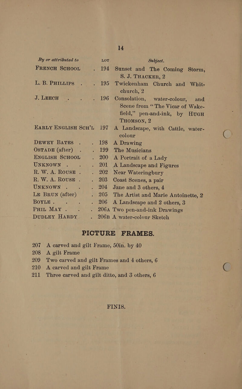 By or attributed to LOT Subject. FRENCH SCHOOL . 194 Sunset and The Coming Storm, S. J. THACKER, 2 L. B. PHILLIPS . . 195 Twickenham Church and Whit- church, 2 . J. LEECH . ; . 196 Consolation, water-colour, and Scene from “ The Vicar of Wake- field,” pen-and-ink, by HuGH THOMSON, 2 HARLY ENGLISH SCH’L 197 A Landscape, with Cattle, water- colour DEWEY BATES . . 198 A Drawing OSTADE (after) . . 199 The Musicians ENGLISH SCHOOL . 200 A Portrait of a Lady UNKNOWN . , . 201 <A Landscape and Figures R. W. A. ROUSE . . 202 Near Wateringbury R. W. A. ROUSE . . 203 Coast Scenes, a pair UNKNOWN . : . 204 Jane and 3 others, 4 LE BRUN (after) . 205 The Artist and Marie Antoinette, 2 BOYLE . : . 206 A Landscape and 2 others, 3 PHIL May . . 206A Two pen-and-ink Drawings DUDLEY HARDY . 206B A water-colour Sketch PICTURE FRAMES. 207 A carved and gilt Frame, 50in. by 40 208 <A gilt Frame 209 ‘Two carved and gilt Frames and 4 others, 6 210 A carved and gilt Frame 211 Three carved and gilt ditto, and 3 others, 6 FINIS.