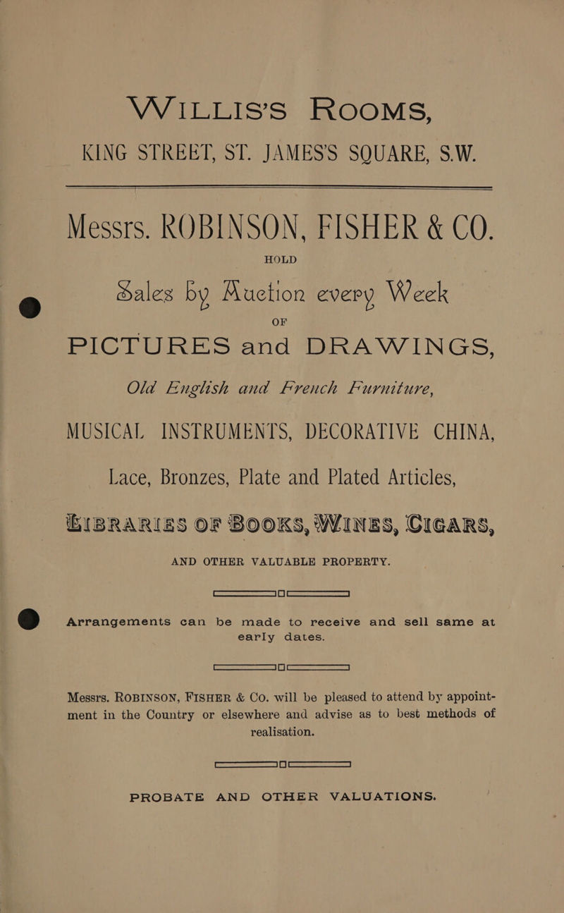WiILLIS’S ROOMS, KING STREET, ST. JAMES’'S SQUARE, S.W. Messrs. ROBINSON, FISHER &amp; CO. HOLD Sales by Auction every Week PICTURES and DRAWINGS, Old English and French Furniture, MUSICAL INSTRUMENTS, DECORATIVE CHINA, Lace, Bronzes, Plate and Plated Articles, BIBRARIES OF BOOKS, WINES, CIGARS, AND OTHER VALUABLE PROPERTY. Sascsesa see ecaemea | if | ee < ronemmicaoesesr | Arrangements can be made to receive and sell same at early dates. Eee en) ee ees Messrs. ROBINSON, FISHER &amp; Co. will be pleased to attend by appoint- ment in the Country or elsewhere and advise as to best methods of realisation. SCREEN | | eo EAA A PROBATE AND OTHER VALUATIONS.