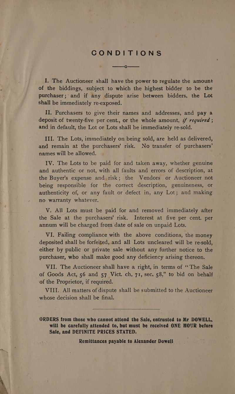 CONDITIONS ie) I. The Auctioneer shall have the power to regulate the amount of the biddings, subject to which the highest bidder to be the purchaser;‘and if any dispute arise between bidders, the Lot Shall be immediately re-exposed. II. Purchasers to give their names and addresses, and pay a deposit of twenty-five per cent., or the whole amount, ¢f required ; and in default, the Lot or Lots shall be immediately re-sold. III. The Lots, immediately on being sold, are held as delivered, and remain at the purchasers’ risk. No transfer of purchasers’ names will be allowed. IV. The Lots to be paid for and taken away, whether genuine and authentic or not, with all faults and errors of description, at the Buyer's expense and.risk; the Vendors or Auctioneer not being responsible for the correct description, genuineness, or authenticity of, or any fault or defect in, any Lot; and making no warranty whatever. V. All Lots must be. paid for and removed immediately after the Sale at the purchasers’ risk. Interest at five per cent. per annum will be charged from date of sale on unpaid Lots. VI. Failing compliance with the above conditions, the money deposited shall be forfeited, and all Lots uncleared will be re-sold, either by public or private sale without any further notice to the purchaser, who shall make good any deficiency arising thereon. VII. The Auctioneer shall have a right, in terms of ‘The Sale of Goods Act, 56 and 57 Vict. ch. 71, sec. 58,” to bid on behalf of the Proprietor, if required. VIII. All matters of dispute shall be submitted to the Auctioneer whose decision shall be final. ORDERS from those who cannot attend the Sale, entrusted to Mr DOWELL, will be carefully attended to, but must be received ONE HOUR before Sale, and DEFINITE PRICES STATED. Remittances payable to Alexander Dowell