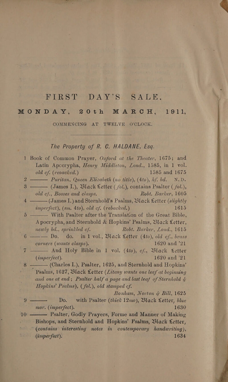 PSE anes eS Ver Er: ] or 10 COMMENCING AT TWELVE O'CLOCK. The Property of R. C. HALDANE, Esq. Book of Common Prayer, Oxford at the Theater, 1675; and Latin Apccrypha, Henry eG Lond., 1585, in 1 vol. old cf. (reoacked.) 1585 and 1675 Puritan, Queen Elizabeth (no title), (Ato), hf. bd. N.D. (James I.), Black Letter ( /ol.), contains Psalter ( fol.), old cf., Bosses and clasps. Robt. Barker, 1605 (James I.) and Sternhold’s Psalms, Black Letter (slightly amperfect), (sm. 4to), old cf. (rebacked.) 1615 With Psalter after the Translation of the Great Bible, A pocrypha, and Sternhold &amp; Hopkins’ Psalms, Black Letter, newly bd., sprinkled cf. Robt. Barker, Lond., 1615 — — Do. do. inl vol., Black Letter (4to), old cf, brass corners (wants clasps). 1620 and ’21 And Holy Bible in 1 vol. (4to), cf, Black Setter (imperfect). 1620 and ’21 (Charles I.), Psalter, 1625, and Sternhold and Hopkins’ ' Psalms, 1627, Black Setter (Litany wants one leaf at beginning and one at end; Psalter half a page and last leaf of Sternhold ¢ Hopkins’ Psalms), ( fol.), old stamped cf. Bonham, Norton § Bill, 1625 Do. with Psalter (thick 12mo), Black Letter, blue mor. (imperfect). | 1630 Psalter, Godly Prayers, Forme and Manner of Making Bishops, and Sternhold and Hopkins’ Psalms, Black Letter, “(contains interesting notes im haa Sd: ary handwriting), (imperfect). : 1634