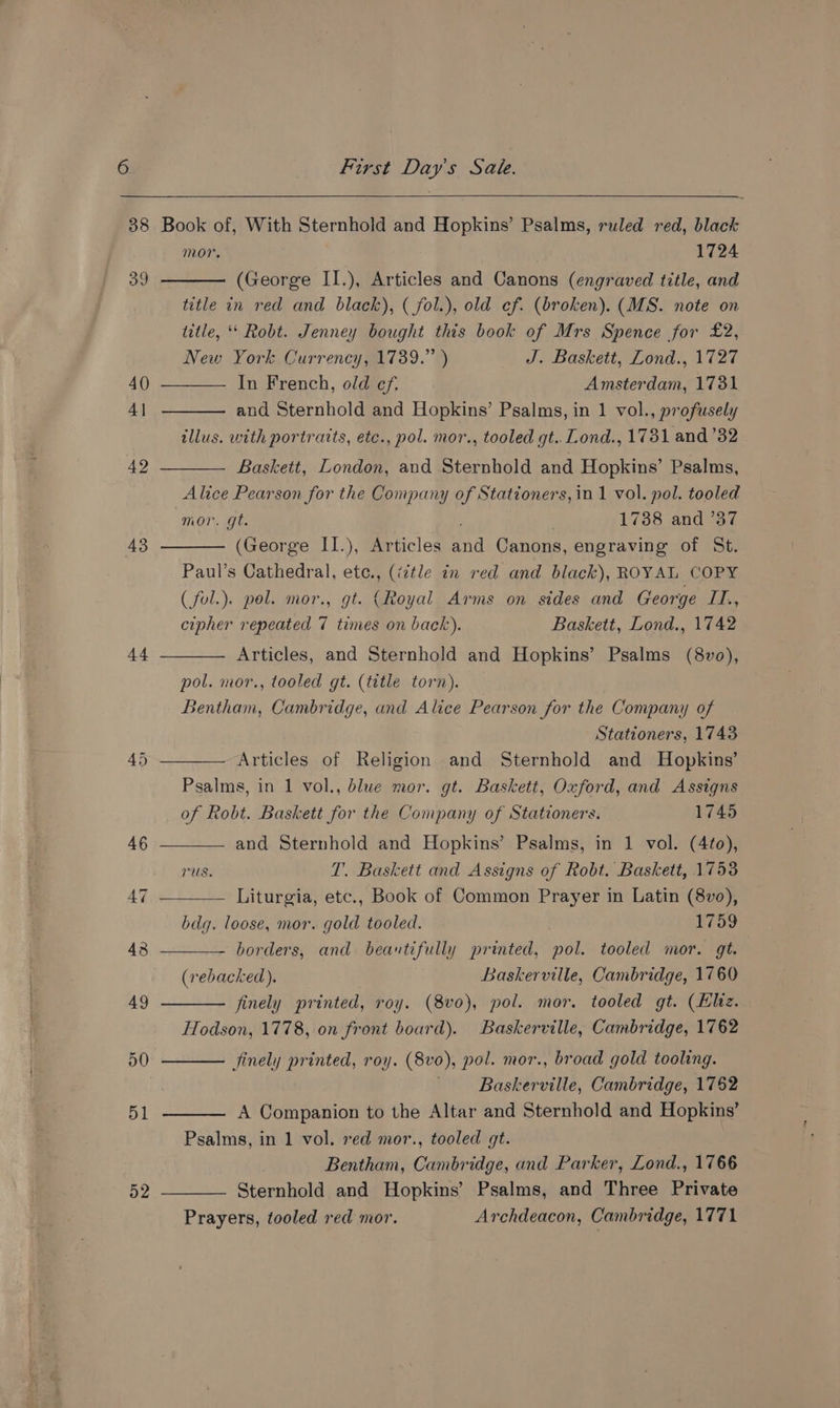 43 44 52 mor. 1724 New York Currency, 1739.” ) In French, old ef. J. Baskett, Lond., 1727 Amsterdam, 1731 mor. gt. ; 1738 and 737 cipher repeated 7 times on back). pol. mor., tooled gt. (title torn). Baskett, Lond., 1742 Psalms, in 1 vol., blue mor. gt. Stationers, 1743 Baskett, Oxford, and Assigns bdg. loose, mor. gold tooled. (rebacked). Hodson, 1778, on front board). 1759 Baskerville, Cambridge, 1760 Baskerville, Cambridge, 1762 Baskerville, Cambridge, 1762 Prayers, tooled red mor. Psalms, and Three Private Archdeacon, Cambridge, 1771