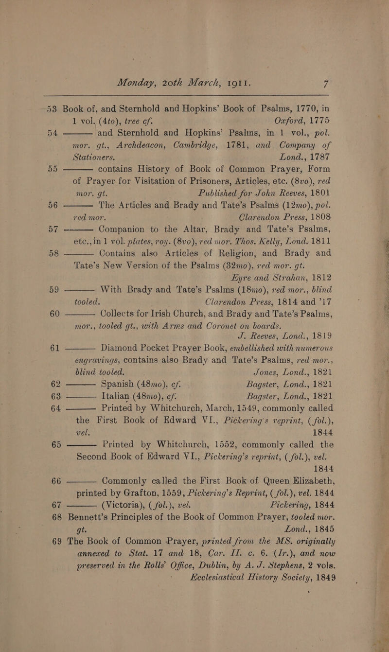 55 «BG 57 58 a9 60 61 62 Monday, 20th March, 191t. 7 Book of, and Sternhold and Hopkins’ Book of Psalms, 1770, in 1 vol. (4to), tree of. Oxford, 1775 ‘and Sternhold and Hopkins’ Psalms, in 1 vol., pol. mor. gt., Archdeacon, Cambridge, 1781, and Company of Stationers. Lond., 1787 contains History of Book of Common Prayer, Form of Prayer for Visitation of Prisoners, Articles, etc. (8vo), red mor. gt. Published for John Reeves, 1801 The Articles and Brady and Tate’s Psalms (12mo), pol. red mor. Clarendon Press, 1808 Companion to the Altar, Brady and Tate’s Psalms, etc.,in 1 vol. plates, roy. (8vo), red mor. Thos. Kelly, Lond. 1811 Contains also Articles of Religion, and Brady and Tate’s New Version of the Psalms (32mo), red mor. gt. Eyre and Strahan, 1812 With Brady and Tate’s Psalms (18mo), red mor., blind tooled. Clarendon Press, 1814 and 717 Collects for Irish Church, and Brady and Tate’s Psalms, mor., tooled gt., with Arms and Coronet on boards. J. Reeves, Lond., 1819 Diamond Pocket Prayer Book, embellished with numerous “engr avings, contains also Brady and Tate’s Psalms, red mor., blind tooled. . Jones, Lond., 1821 Spanish (48mo), ef. Bagster, Lond., 1821 Italian (48mo), ef. Bagster, Lond., 1821 Printed by Whitchurch, March, 1549, commonly called the First Book of Edward VI., Pickering’s reprint, (fol.), vel. 1844 Printed by Whitchurch, 1552, commonly called the Second Book of Edward VI., Pickering’s reprint, ( fol.), vel. 1844 Commonly called the First Book of Queen Elizabeth, printed by Grafton, 1559, Pickering’s Reprint, ( fol.), vel. 1844 (Victoria), ( fol.), vel. Pickering, 1844 Bennett’s Principles of the Book of Common Prayer, tooled mor. gt. Lond., 1845 The Book of Common Prayer, printed from the MS. originally annexed to Stat. 17 and 18, Car. Ll. c. 6. (I[r.), and now preserved in the Rolls’ Office, Dublin, by A. J. Stephens, 2 vols. Ecclesiastical History Society, 1849