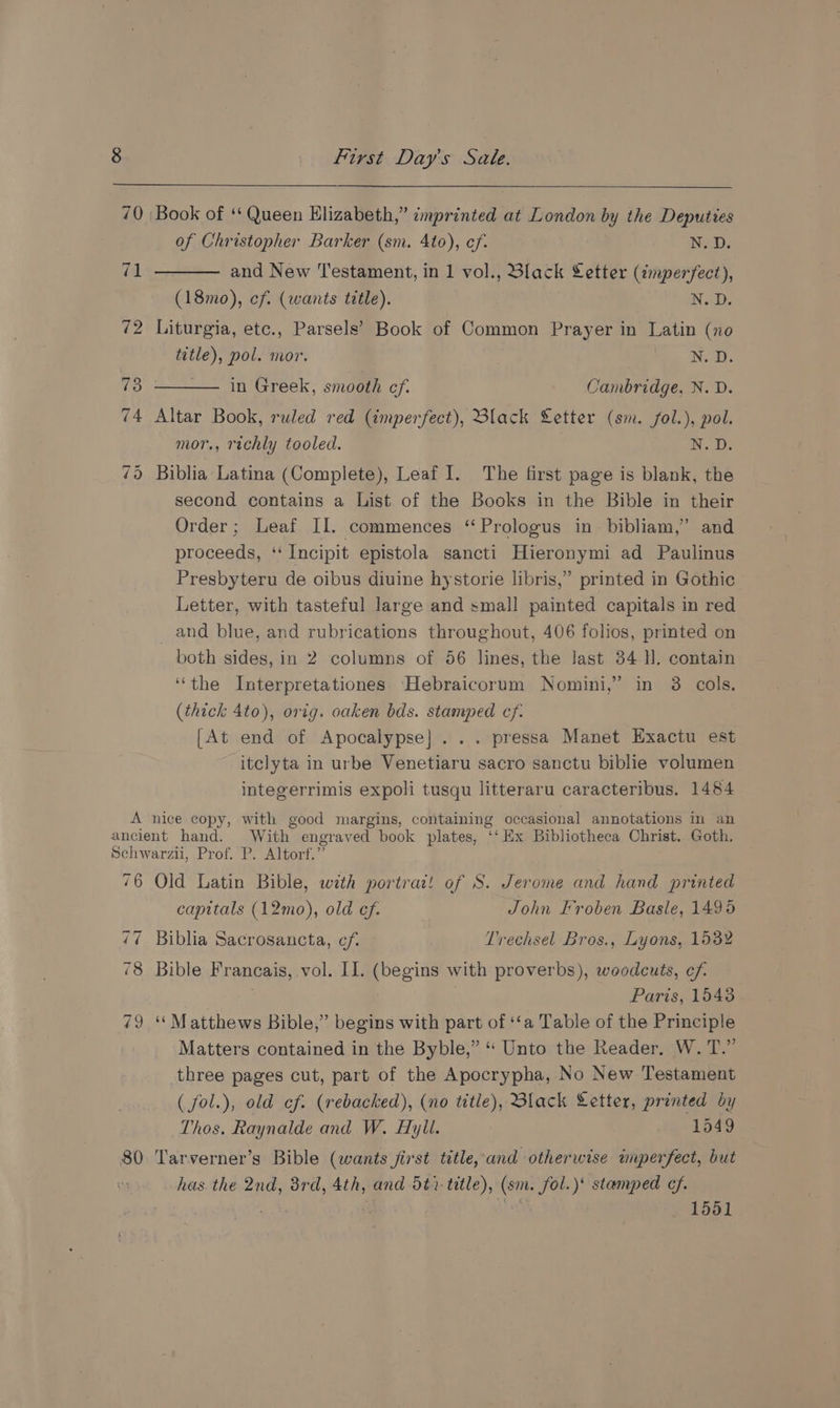 70 ‘Book of ** Queen Elizabeth,” imprinted at London by the Deputies of Christopher Barker (sm. 4to), ef. N. D. 71 and New Testament, in 1 vol., Black Letter (imperfect), (18mo), cf. (wants title). N.D, 72 Liturgia, etc., Parsels’ Book of Common Prayer in Latin (no title), pol. mor. ek eat 73 in Greek, smooth cf. Cambridge, N. D. 74 Altar Book, ruled red (imperfect), Black Letter (sm. fol.), pol. mor., richly tooled. N. 0: 7d Biblia Latina (Complete), Leaf I. The first page is blank, the second contains a List of the Books in the Bible in their Order; Leaf II. commences ‘‘Prologus in bibliam,’ and proceeds, ‘‘ Incipit epistola sancti Hieronymi ad Paulinus Presbyteru de oibus diuine hystorie libris,” printed in Gothic Letter, with tasteful large and small painted capitals in red _ and blue, and rubrications throughout, 406 folios, printed on both sides, in 2 columns of 56 lines, the last 34 H. contain ‘the Interpretationes Hebraicorum Nomini,’ in 8 cols. (thick 4to), orig. oaken bds. stamped cf. [At end of Apocalypse]... pressa Manet Exactu est itclyta in urbe Venetiaru sacro sanctu biblie volumen integerrimis expoli tusqu litteraru caracteribus. 1484 A nice copy, with good margins, containing occasional annotations in an ancient hand. With engraved book plates, ‘‘Hx Bibliotheca Christ. Goth. Schwarzii, Prof. P. Altorf.” 76 Old Latin Bible, with portrad! of S. Jerome and hand printed capitals (12mo), old ef. John Froben Basle, 1496 77 Biblia Sacrosancta, cf. Trechsel Bros., Lyons, 1532 78 Bible Francais, vol. II. (begins with proverbs), woodcuts, cf. Paris, 15438 79 ‘Matthews Bible,” begins with part of ‘‘a Table of the Principle Matters contained in the Byble,” “ Unto the Reader, W. T.” three pages cut, part of the Apocrypha, No New Testament ( fol.), old ef. (rebacked), (no title), Black Letter, printed by Thos. Raynalde and W. Hyll. : 1549 80 Tarverner’s Bible (wants jirst title, and otherwise inperfect, but has the 2nd, 3rd, 4th, and -5t1- title), (sm. fol.)' stamped cf. , ' 4 +4 1551